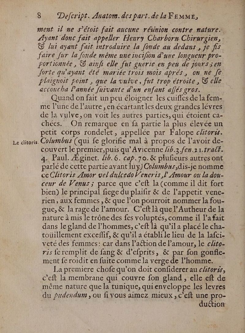 ment il ue s’étoit fait aucune réinion contre nature. Ayant donc fait appeller Henry Charborn Chirurgien, © /ut ayant fait introduire la fonde au dedans , je fis faire fur la fonde même une sncifion d’une longueur pro- portiounée , © arnfi elle fut guerie en peu de jours en forte qu'ayant été mariée trois mois aprés , on ne fe plaignoit point , que la vulve, fut trop étroite , © elle accoucha Pannée fürvante d'un enfant affés gros. p me l'une de l'autre , en écartantles deux grandes lévres de la vulve,on voit les autres parties, qui étoient ca- chées. On remarque en fa partie la plus élevée un petit corps rondelet, appellée par Falope cltorss. Le clitoris. Columbus (qui fe glorifie mal à propos de l'avoir de- couvert le premier,puis qu’ Avicenne 46.3 fen.2 1. tralf. 4. Paul. Æginet. 45. 6. cap. 70. & plufieurs autres ont parlé de cette partie avant luy) Co/umbus,dis-je nomme ce Clitoris Amor vel dulcedoV' eneris ,l Amour ou la dou- ceur de Venus; parce que c’eft la (comme il dit fort bien) le principal fiege du plaifir & de Pappetit vene- rien, aux femmes , & que l’on pourroit nommer la fou- gue, & la rage de l'amour. C’eft là que l’Autheur de la nature à mis le trône des fes voluptés, comme il la fait dans le gland de l'hommes, c’eft là qu'il a placé le cha- veté des femmes: car dans l’aétion de l'amour, le cAto- ris feremplit de fang & d’efprits, & par fon gonfle- ment fe roidit en fuite comme la verge de l'homme. _ La premiere chofe qu'on doit confiderer au clitoris, C'eft la membrane qui couvre fon gland , elle eft de méme nature que la tunique, qui enveloppe les levres du pudendum , ou fi vous aimez mieux , c'eft une pro-