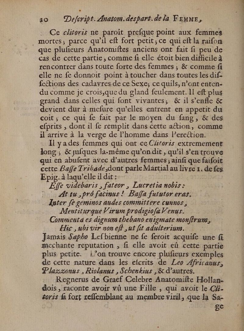 Ce clitoris ne paroît prefque point aux femmes _ mortes; parce qu'il eft fort petit; ce qui eft la raifon que plufieurs Anatomiftes anciens ont fait fi peu de cas de cette partie, comme ft elle étoit bien difficile à rencontrer dans toute forte des femmes ; &amp; comme fi elle ne fe donnoit point à toucher dans toutes les dif- Íc&amp;tions des cadavres de ce Sexe; ce quils, n'ont enten- du comme je crois,que du gland feulement. ll eft plus grand dans celles qui font vivantes; &amp; il s'enfle &amp; devient dur à mefure qu'elles entrent en appetit du efprits , dont il fe remplit dans cette action ,, comme il arrive à la verge de l'homme dans l’erettion. qui en abufent avec d'autres femmes; ainfi que faifoit cette Baffe Tribade dont parle Martial au livre 1, de fes Epig. à laqu'elle il dit : Effe videbaris , fateor , Lucretia nobis: — Coo 2t tu ,pró facimus ! Baffa fututor eras. Inter fe geminos audes committere cunnos , Meutiturque Virum prodigzofa Venus. je Commenta es dignum tbebano enigmate monfirum., Hic , ubi vir non eff „ut fit adulterium. | Jamais Sapho Lefbienne ne fe feroit acquife une fi mechante reputation , fi elle avoit eû cette partie plus petite. ion trouve encore plufieurs exemples de cette nature dans les efcrits de Leo Africanus, Plazzonus , Riolanus , Schenkius , &amp; d'autres. Regnerus de Graef Celebre Anatomifte Hollan- dois , raconte avoir và une Fille , qui avoit le C%- éorss fa fort reflemblant au membre viril, que la Sa.