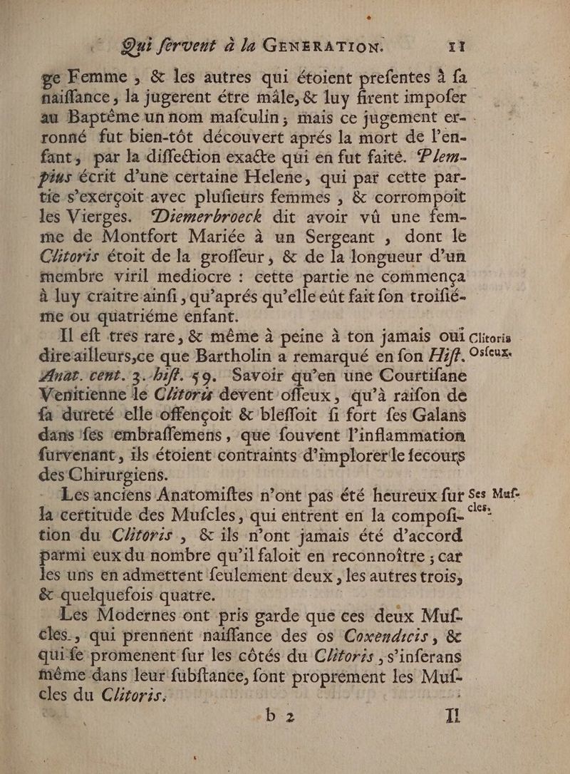 ge Femme , &amp; les autres qui étoient prefentes à fa naiffance , la jugerent étre mále, &amp; luy firent impofer au Baptème un nom mafculin; mais ce jugement er- . ronné fut bien-tót découvert aprés la mort de l'en- . fant, par la diffeétion exa&amp;e qui en fut faité. Plem- Pius écrit d'une certaine Helene, qui par cette par- tie s'exergoit avec plufieurs femmes , &amp; corrompoit les Vierges. Diemerbroeck dit avoir vû une fem- me de Montfort Mariée à un Sergeant , dont le Clitoris étoit de la groffeur , &amp; de la longueur d'un membre viril mediocre : cette partie ne commença à luy craitre ainfi , qu'aprés qu'elle eût fait fon troifié- me ou quatriéme enfant. Il eft tres rare, &amp; même à peine à ton jamais oui Clitoris | direailleurs,ce que Bartholin a remarqué en fon Hijt, Osteux: Anat. cent. 3.-hift. $9. Savoir qu'en une Courtifane Venitienne le C//tor: devent offeux, qu'à raifon de fa dureté elle offençoit &amp; bleffoit fi fort fes Galans dans fes 'embraffemens , que fouvent l'inflammation furvenant , ils étoient contraints d'implorer le fecours des Chirurgiens. | Les anciens Anatomiftes n'ont pas été heureux fur Ses Muf- la certitude des Mufcles , qui entrent en la compofi- ^^* tion du Clitoris , &amp; ils mont jamais été d'accord parmi eux du nombre qu'il faloit en reconnoître ; car les uns en admettent feulement deux, les autres trois, &amp; quelquefois quatre. | Les Modernes ont pris garde que ces deux Muf- cles, qui prennent naiffance des os Coxendicis, &amp; quife promenent fur les côtés du Clitoris , s'inferans mème dans leur fubftance, font proprement les Muf- cles du Clitoris. i | Ho LE 1 De I! \