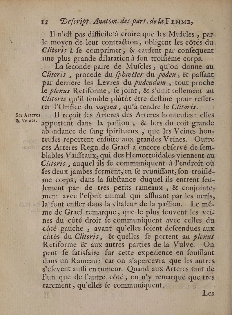 _ Il n'eft pas difficile à croire que les Mufcles , par le moyen de leur contrattion, obligent les côtés du. Glitorss à fe comprimer, &amp; caufent par confequent une plus grande dilatation à fon troifiéme corps. La feconde paire de Mufcles, qu'on donne au Ses Árteres &amp; Veines. par derriere les Levres du pudendum., tout proche le plexus Retiforme, fe joint, &amp; s'unit tellement au Clitoris qu'il femble plütót étre deftiné pour refler- rer l'Orifice du vagina , qu'à tendre le CZrorzs. Il reçoit fes Arteres des Arteres honteufes: elles apportent dans la paflion , &amp; lors du coit grande abondance de fang fpiritueux , que les Veines hon- teufes reportent enfuite aux grandes Veines. Outre ces Arteres Regn. de Graef a encore obfervé de fem- blables Vaiffeaux, qui des Hemorroidales: viennent au Clitoris , auquel ils fe communiquent à l'endroit où fes deux jambes forment; en fé reüniflant, fon troifié- me corps; dans la fubftance duquel ils entrent feu- lement par de tres petits rameaux , &amp; conjointe- ment avec Pefprit animal qui affluant par les nerfs, la font enfler dans la chaleur de la paflion. Le mé- me de Graef remarque, que le plus fouvent les vei- nes du côté droit fe communiquent avec celles du cóté gauche , avant qu'elles foient defcendues aux côtés. du C/ztorze, &amp; quelles fe portent au plexus Retiforme &amp; aux autres parties de la Vulve. On peut fe fatisfaire fur cette experience en foufflant dans un Rameau: car on s'apercevra que les autres s'élevent auffi en tumeur. Quand aux Arteres tant de Pun que de l'autre côté, on n'y remarque que tres. … rarement, qu'elles fe communiquent, e | es