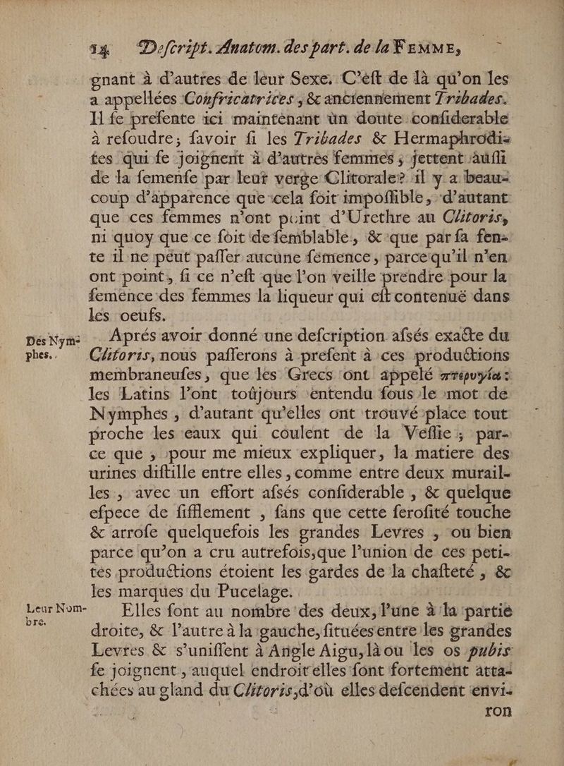 Dés Nym- phes. Leur Nom- bre. gnant à d'autres de leur Sexe. C'eft de là qu'on les a appellées 'Cozfrzcatrices , & anciennement 7 rzbades. fes qui fe joignent à d'autres femmes ; jettent àuli de la femenfe par leut verge Clitorale? al y a beau- que ces femmes n'ont point d'Urethre au Clitoris, ni quoy que ce foit defemblable, & que par fa fen= te il ne peut paffer aucune fémence ; parce qu'il n'en. ont point, fi ce n'eft que l’on veille prendre pour la femence des femmes la liqueur qui eft contenué dans les oeufs. Aprés avoir donné une defcription afsés exaéte du Clitoris, nous paflerons à prefent à ces productions membraneufes, que les Grecs ont appelé rrépuyie: les Latins l'ont. toûjours ‘entendu fous le mot -de Nymphes , d'autant qu'elles ont trouvé place tout proche les eaux qui coulent de la Véflie ; par- ce que ; ‚pour me mieux expliquer, la matiere des urines diftille entre elles , comme entre deux murail- les, avec un effort afsés confiderable , & quelque efpece de fifllement , fans que cette ferofité touche & arrofe quelquefois les grandes Levres , ou bien parce qu'on a cru autrefois,que l'union de ces peti- tes productions étoient les gardes de la chafteté , & les marques du Pucelage. Elles font au nombre des deux, Pune à la partie droite, & l’autre à la gauche, fituéesentre les grandes Levres & s'uniffent à Angle Aigu,làou les os pubis: fe joignent , auquel endroitelles font fortement atta- chées au gland du CZitorzs,d'ou elles defcendent envi- TR : ron EENS