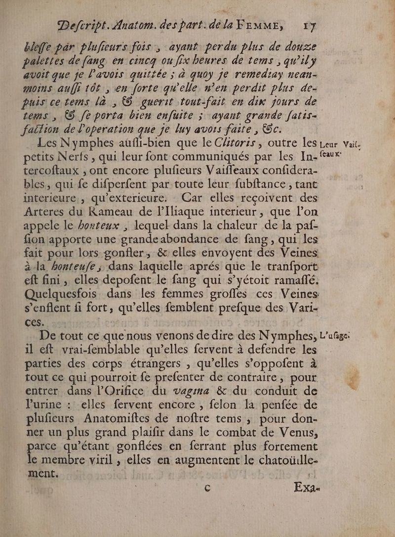 beffe par plufteurs fois, ayant perdu plus de douze palettes de (ang en cincq ou fix heures de tems ; quil y avoit que je l'avois quitiée ; à quoy je remediay nean- moins auf tót , en forte qu'elle n’en perdit plus de- puis ce tems là , © guerit tout-fait en dix jours de tems , 9 fe porta bien enfuite ; ayant grande fatis- fatition de operation que ze luy avors faite , Dc. Les Nymphes aüfli-bien que le CArorzs , outre les Leur vai. petits Nerfs , qui leur font communiqués par les In- «€ tercoftaux ‚ont encore plufieurs Vaiffeaux confidera- bles, qui fe difperfent par toute leur fubftance , tant interieure, qu'exterieure. Gar elles reçoivent des Arteres du Rameau de l'Iliaque interieur, que l’on appele le hosteux , lequel dans la chaleur de la paf- fion apporte une grande abondance de fang, qui les fait pour lors gonfler; & elles envoyent des Veines à.la honteufe ; dans laquelle aprés que le tranfport eft fini , elles depofent le fang qui s'yétoit ramaffé. Quelquesfois dans les femmes grofles ces Veines: s'enflent fi fort, qu'elles femblent prefque des Vari- Ces. | | | De tout ce que nous venons de dire des N ymphes, L'ufige: i eft vrai-femblable qu'elles fervent à defendre les parties des corps étrangers , qu'elles s'oppofent à tout ce qui pourroit fe prefenter de contraire, pour entrer dans l'Orifice du vagzs4 & du conduit de Purine : elles fervent encore , felon la penfée de plufieurs Anatomiftes de noftre tems ; pour don- ner un plus grand plaifir dans le combat de Venus, parce qu'étant gonflées en ferrant plus fortement le membre viril ‚elles en augmentent le chatoüille- ment. | a t Lo _ Exa-