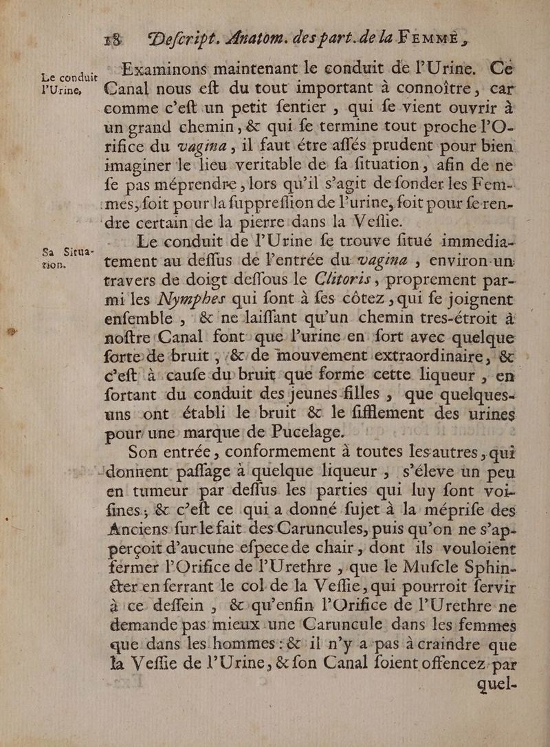 Le conduit l'Urine Sa Situa- TO Ne 18 — Defeript. Anatom. des part.de la FEMME, : Examinons maintenant le conduit de l'Urine, Ce Canal nous eft du tout important à connoître, car comme c'eft un petit fentier , qui fe vient ouvrir à un grand chemin, & qui fe termine tout proche l'O- rifice du vagina , il faut étre affés prudent pour bien imaginer le lieu veritable de fa fituation, afin de ne fe pas méprendre „lors qu'il s'agit de fonder les Fem- Le conduit de l'Urine fe trouve fitué immedia- tement au deflus de l'entrée du vagina , environ-un: travers de doigt deffous le Clitors , proprement par- mi les Nympbes qui font à fes cótez ‚qui fe joignent enfemble , & ne laiflant qu'un chemin tres-étroit à noftre Canal font que l'urine.en. fort avec quelque forte de bruit ; ‘&/de mouvement extraordinaire, & : C'eft à caufe du bruit que forme cette liqueur , en fortant du conduit des jeunes filles , que quelques- uns ont établi le bruit & le fifflement des urines pour une: marque de Pucelage. EN Son entrée , conformement à toutes lesautres „qui en tumeur par deffus les parties qui luy font voi- Anciens furlefait des Caruncules, puis qu'on ne S'ap- percoit d'aucune efpecede chair, dont ils vouloient éter en ferrant le col de la Veffie, qui pourroit fervir à ce deffein , &:qu’enfin l'Orifice de 'Urethre ne demande pas mieux une Caruncule dans les femmes que dans les hommes: & il n'y a‘pas à craindre que quel-