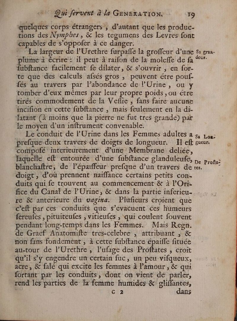quelques corps étrangers , d'autant que les produc- tions des Nymphes, & les tegumens des Levres font capables de s'oppofer à ce danger. La largeur de l'Urethre furpaffe la groffeur d'une Sa graa- Cur. plume'à écrire: il peut à raifon de la moleffe de fa * mice facilement fe dilater, & s'ouvrir , en for- te que des calculs afsés gros , peuvent étre pouf. fés au travers par l’abondance de l'Urine , ou y tomber d'eux mémes par leur propre poids , ou étre tirés commodement de la Veflie , fans faire aucune incifion en cette fubftance , mais feulement en la di. latant (à moins que la pierre ne fut tres grande) par le moyen d'un inftrument convenable. Le conduit de PUrine dans les Femmes adultes a 5, Lou: prefque deux travers de doigts de longueur. Il eft sueur, compofé interieurement d’une Membrane deliée, laquelle eft entourée d’une fubftance glanduleufe, ,, progs: blanchaftre, de lépaiffeur prefque d'un travers deres. doigt, d'oü prennent naiffance certains petits con- vig duits qui fe trouvent au commencement & à l'Ori- | fice du Canal de PUrine, & dans la partie inferieu- . re & anterieure du vagera. Plufteurs croient que C'eft par ces conduits que s’evacuent ces humeurs fereules , pituiteufes , vitieufes , ‘qui coulent fouvent pendant long-temps dans les Femmes. Mais Regn. de Graef Anatomifte tres-celebre , attribuant , & non fans fondement , à cette fubftance épaiffe fituée au-tour de l'Urethre , l'ufage des Proftates , croit qu'il s'y engendre un certain fuc , un peu vifqueux, acre, & falé qui excite les femmes à l'amour , & qui fortant par les conduits, dont on vient de parler, rend les parties de la femme humides & gliffantes, ; ! £12 dans