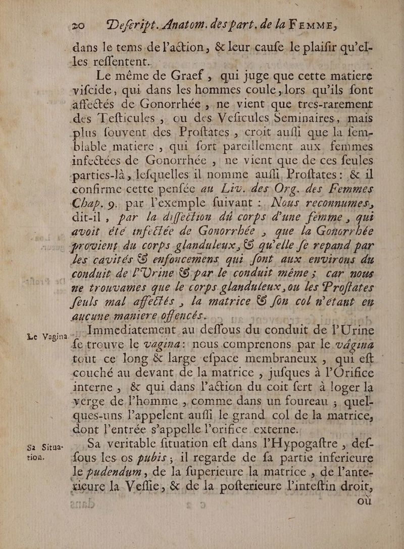 z0 — Defiript. Anatom. despart.de la FEMME, . dans le tems.de Faction, & leur. caufe le plaifir qu'el- les reflentent. Le méme de Graef; qui juge que cette matiere vifcide, qui dans les hommes coule „lors qu'ils font affectés de Gonorrhée ,. ne vient que tres-rarement des Tefticules „ ou des Veficules Seminaires, mais plus fouvent des Praftates , croit aufli que la 1em- blable matiere , qui fort pareillement aux, femmes infe&ées de Onde , ne vient que de ces feules. parties-là, lefquelles il nomme auñli, Proftates : & il confirme cette penfée an Liv. des Org. des Femmes Chap. 9. par l'exemple fuivant :, Nous reconnumes, dit-il, par la diffettion dû corps d'une femme , qui avoit été infeltée de Gonorrhée , que la Gonorrhée | quouient du corps glanduleux, C9 qu'elle fe repand par Jes cavités © eufoucemens qui. font aux environs du conduit de l'Ürine €: par le conduit même; car nous | me trouvames que le corps glanduleux ,ou les Proftates fèuls mal affeités , la matrice & Jon col n ‘étant en aucune maniere offencés. Immediatement au deffous du conduit ie Donne fe trouve le vagina: mous comprenons par le vágina tout ce long & large efpace membraneux , qui eft - couché au devant de la matrice , jufques à l'Orifice interne , & qui dans l'action du coit fert à loger la . verge de l'homme „comme dans un foureau ; quel- ques: uns l'appelent aufli le grand. col de la matrice, dont l'entrée s'appelle l’orifice externe. «Siu ,myoarvapitable fituapion. eíl. dans l'Hypogaftre à def- ion. fous les os pubis; il regarde de fa partie inferieure le pudendym, de la fuperieure la matrice „ de l'ante- xigurc la Veffie, & de la pofterieure l’inteftin droit, | | où Le Vagina.