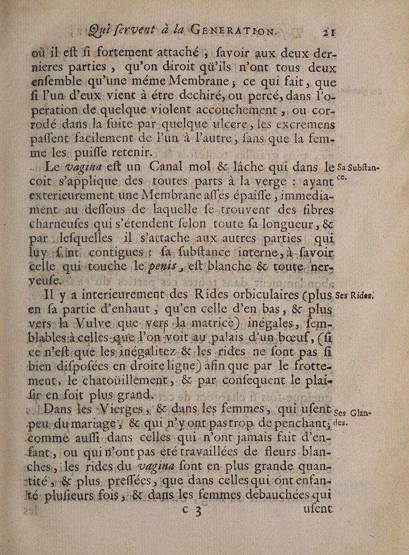 où ib eft fi fortement attaché ; favoir aux deux der- nieres parties ‚ qu'on diroit qü ils n'ont tous deux enfemble qu’une méme Membrane; ce qui fait, que fi Pun. deux vient à étre dechiré, ui percé, p lai peration de quelque violent accouchement „ou cor- rodé dans.la fuite par quelque ulcere, les excremens paffent facilement de l'un à l’autre, fans que la fem- me les. puifle retenir. Le: vagina ER uoGaaal mol, & lâche qui dans le Sa Subftan- coit s'applique. des toutes parts à la verge : ayant ^ exterieurement une Membrane affés épaiffe , immedia- mént-au-deflous de laquelle fe. trouvent des fibres charneufes qui s'étendent fclon toute fa longueur, & par „lefquelles il s'attache aux autres parties qui luy int contigues: fa fubftance ‘interne, à. favoir celle. qui bouehe de pense eft blanche & tonte ner: veufe… Il y a interieurement. des Rides orientales uis Ses Rides; en fa partie d'enhaut , qu'en celle d'en bas, & plus versta Vulve que: vers: Ja. matrice ). inégales,, fem. blablesd:celles:que l’on voit au palais d'un boeuf, (fi ce n'eft.que les inégalitez.& les rides ne font pas fi bien difpofées en droite ligne) afin que par le frotte- ment, le chatoüillement, & gan confequent le plais fir en foit plus grand... {Dans lés Vierges. s Bc dans les feniinés 5. qui ufent Ses Clin: peu-dumariage; & qui n°y ont pas trop de penchant; des. £omme auffi.dans celles: qui n’ont jamais fait d’en- fant, ou qui mont pas été travaillées de fleurs. blan- «chesi, iles rides du. vagina font en plus grande quan- tité à plus preflées, que dans celles qui ont enfan- bs nas fois ,-8: dans les femmes debauchées qui Gu ufent