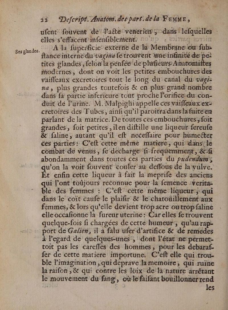 ufent fouvent de latte veneériem 5 ^ dans lefquelles - elles s'effacent'infénfiblement, ^ ^70 «050 oon A la fuperficie’ externe de la Membrane ou fuba ftancé interne du vagina fe trouvent wneinftrité de: pe: tites glandes , felon'la pénfée de plufieurs Anacomiftes modernes, dont on voit les petites embouchures des vaifleaux excretoircs tout le long du canal du vzgz: na, plus grandes toutefois & en plus: grand: nombre dans fa partie inferieure tout proche l'orifice du: con- duit de Purine. M. Malpighiappelle ces vaiffeaux ers cretoires des Tubes, ainfi qu'il paroitra dans la fuite en parlant dela matrice. De toutes ces embouchures foit grandes, foit petites , ilen diftille une liqueur fereufe & faline, autant qu'il eft neceffaire pour humecter ces parties: C'eft cette méme matieré, qui dans\ le combat de venus, fe decharge fr-freqüemment , &-f abondamment dans toutes ces parties du pudendum; qu'on la voit fouvent couler au déffous de la vulve. Et enfin cette liqueur à fait la meprife des anciens qui Pont toüjours reconnue pour la femence :verita- ble. des femmes : C'eft cette même liqueur; qui dans le coit caufe le plaifir & le chatoüillement aux femmes, & lors qu'elle devient trop acre outropfaline elleoccafionne la fureur uterine: Car elles fetrouvent quelque-fois fi chargées de cette humeur’, qu'au rap- port de Galien, il a falu ufer d'artifice & de remedes à l'egard de quelques-unes!, dont l'état ne:permet- toit pas les carefles des hommes; pour les debaraf- fer de cette matiere importune. C'eft elle qui trou- ble l'imagination , qui deprave Ia memoire; qui ruine la raifon ; & qui contre les loix' de la nature arrétant le mouvement du fang , où le faifant bouillonnerrend ? VM les