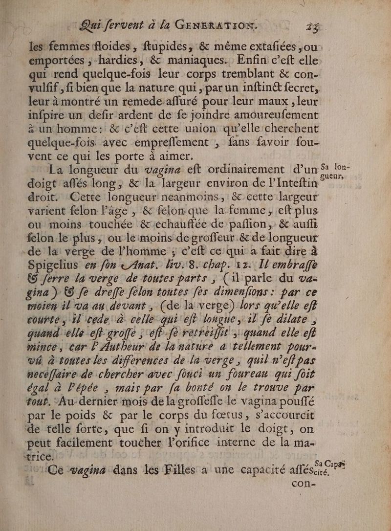 les femmes ffloides , ftupides, & méme extafiées „ou emportées ;-hardies, & maniaques. Enfin c'eft elle ur rend quelque-fois leur corps tremblant & con- vulfif , fi bien que la nature qui ‚par un inftin& fecret, leur à montré un remede-affuré pour leur maux , leur infpire un defir ardent de fe joindre amoureufement à un homme: & c’eft cette union qu'elle cherchent quelque-fois avec empreffement , fans favoir fou- vent ce qui les porte à aimer. | La longueur du vagina eft ordinairement d’un S: tom doigt affés long, & la largeur environ de PInteftin® ” droit. Cette longueur neanmoins, &.cette largeur varient felon l'àge , & felon que la femme, eft plus ou moins touchée & echauffée de paflion & auflt felon-le plus ; ou le:moins degroffeur.& de longueur „de la: verge de l'homme ; c'eft ce qui a fait dire à Spigelius es fon «Anat. Irv.'8. chap. xz. IH embraffe (9 ferre la verge de toutes parts , (il parle du va= gina) © fe dreffe felon toutes fes dimenfions: par ce vioien il va au devant, (de la verge) lors qu'elle eff courte , il cede à celle qui eft longue, il fé dilate , quand elle eft-avo[fe ; eff -fo retreiffit ; quand elle eft mince, car lAutheur: de la nature à tellement pour- v4 à toutes les differences de la verge, quil n’effpas neceflaire de chercher avec fouci un fourean qui fit égal à Pépée , mais par [a bonté on le trouve par tout. -Au- dernier mois de lagroffeffe le vagina pouffé par le poids & par le corps du fœtus, s'accourcit de telle forte, que fi on y introduit le doigt, on peut facilement toucher l'orifice interne de la ma- Et | : | | ; | : Sa C : toile vagina dans les Filles a une capacité afféscie ^ &. con-