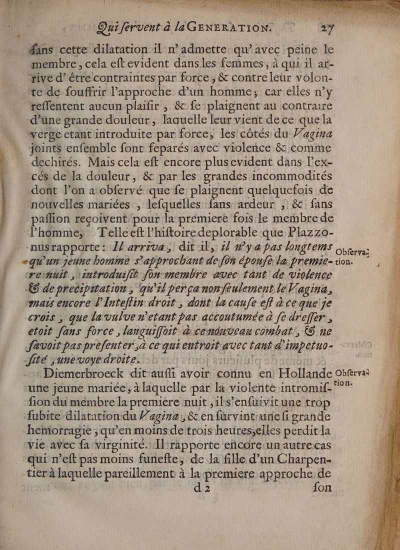 dans cette dilatation il n' admette. qu’ avec peine le membre, cela eft evident dansles femmes; à qui il ar- rive d’être contraintes par force; & contre leur volon- te de fouffrir l'approche. d'un homme; car elles n'y reffentent aucun plaifir , & fe plaignent au contraire d’une grande douleur, laquelle leur vient de ce que la verge etant introduite par force, les côtés du Vagina dechirés. Mais cela eft encore plusevident dans l'ex- cés de la douleur, & par les grandes incommodités dont l’on a obfervé que fe: plaignent quelquefois de nouvelles mariées , lefquelles fans ardeur ; & fans pañlion reçoivent pour la-prémiere fois le membre de l’homme, Telleeft l'hiftoiredeplorable que Plazzo- -nusrapporte: Jl arriva, dit al, 4 $ye pas lougtems opn equ'um zeune homme s'approcbaut defôn époufè la premie=tion. ^ , reiñuit , iutroduiftt fon membre avec tant de violence € de precipitation, qu'zl per çanonfeulement le Vagina, mais encore Ù Inteftin: droit ; dont la caufe efl à ce que je crois , que la valve n’etant pas accoutumée à fe dreffer, etoit fans force , langçuiffoit à cemonveau combat, € ne Javoit pas prefenter ,à ce qui entroit avec tant d'impetuo- Jité junevoyedroite. Fergor erus ula sbat 53 * Diemerbroeck dit aufli avoir connu en Hollande Obfrva: une jeune mariée, à laquelle par la violente intromif- ^ fion du membre la premiere nuit ; il s'enfuivitune trop -fubite dilatation:du Vagina, & en fürvint:unefi grande hemorragie ; qu'en moins de trois heures;elles perdit la vie avec fa virginité. Il-rapporte eicore un autrecas qui n'eft pas moins funefte, de la fille d'un Charpen- -tieràlaquelle pareillement à la premiere approche de | | 2 th fon