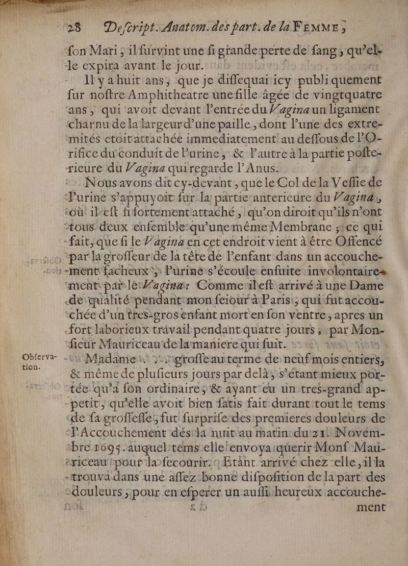 fon Mari ; il furvint une fi grande perte de fang; , Leip le expira avant le jour. liyahuit ans; que je diffequai i icy publi quement fur noftre Amphitheatre unefille âgée de vingtquatre ans, qui avoit devant l'entrée du l’agrnaun hgament charnu delalargeurd'une paille ; dont l'une des extre- mités etoitattachée immediatement! au deffous de l'O- rifice du conduit de urine, & l'autreàla partie pofte- rieure du giga quiregarde l’Anus. - Nousavons dit cy-devant , que le Col dela Veflie de JT'urine s'appuyoit fur. la; partieranterieure du 77 agua, Où! 1l-eft fifortement attaché, qu on diroit qu'ils n'ont “ous: deux enfemblesqu’unemême Membrane ;:ce qui ar que fi le Vagina en cet endroit vient à être Offencé ,parlagroffeur de là tête de l'enfant dans un accouche- ^» ment facheux ^, Puüriné s'écoule enfuite- involontaires ment: par lé Waginar Comme ileft arrivé à une Dame de qualité pendant: mon feiour à Paris:; qui futaccou- “chée d’un ttes-gros enfant mort en fon ventre ; aprés un fort laborieux travail pendant quatre jours ; par Mo fieur Mauriceau de la maniere qui fuit. | abis. tw Madame: you groffe auterme de neuf mois died & mémede te d jours par delà, s'étant mieux por- ^tée- qu'a fon ordinaire, & ayant'cu un tres-grand ap- - petit; qu'elle avoit bien fatis fait durant tout le tems ‘de fa groffeffes fut furprife-des premieres douleurs de PAccouchement dés:la nuit au matin: du 21. Novem- “bre 1695 .auquel/témsellel ‘envoya! querir: Monf Mau- | ericeau rpout Ta»fecourir: c Étânt arrivé chez -elle „il la po _ =trouva dans uné affez-bonne difpofition de la part des AGENT „pour en pss un aufli heureux accouche- f1Ok £12 ment