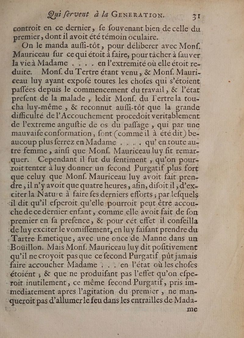 controit en ce dernier, fe fouvenant bien de celle du premier, dont il avoit été témoin oculaire. On le manda aufli-tôt, pour déliberer avec Mon. Mauriceau fur cequi étoit à faire, pour tâcher à fauver la vieà Madame . . . . en l’extremité où elle étoit re- duite. Monf. du Tertre étant venu, & Monf. Mauri- ceau luy ayant expofé toutes les chofes qui s'étoient paffées depuis le commencement du travail , & l'état prefent de la malade , ledit Monf. du Fertrela tou- cha luy-méme , & reconnut aufli-tôt que la grande difficulté de l'Accouchement procedoit veritablement de l'extreme anguftie de os du paffage , qui par une mauvaife conformation, font (commeil à été dit) be- aucoup plusferrezen Madame . . . . qu'entouteau- tre femme , ainfi que Monf. Mauriceau luy fit remar- quer. Cependant il fut du fentiment , qu'on pour- roittenter àluy donner un fecond Purgatif plus fort que celuy que Monf. Mauriceau luy avoit fait pren- dre , il n'y avoit que quatre heures, afin, difoit il ; d'ex- citer la Nature à faire fes derniers efforts ; par lefquels - «il dit qu'il efperoit qu'elle pourroit peut être accou- che de ce dernier enfant , comme elle avoit fait de fon premier en fa prefence, & pour cét effet il confeilla de luy exciter le vomiffement, en luy faifant prendre du ‚Tartre Emetique, avec une once de Manne dans un Boüillon. Mais Monf. Mauriceau luy dit pofitivement qu'il necroyoit pasque ce fecond Purgatif püt jamais faire accoucher Madame : . . en l'état où les chofes étoiént ; & que ne produifant pas l'effet qu'on efpe-- - roit inutilement , ce même fecond Purgatif, pris 1m- mediatement apres l’agitation du premier , ne man- -queroit pas d'allumerle feu dans les entrailles de Mada- € me