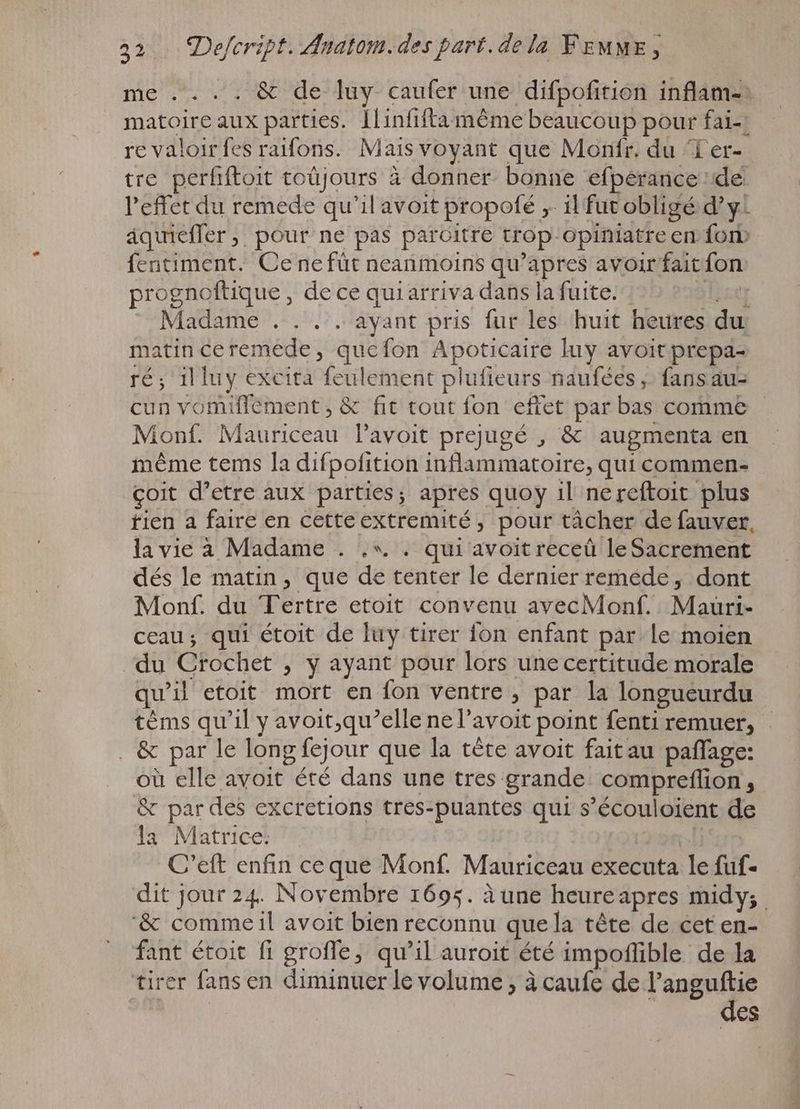me . . & de luy caufer une difpofition inflam-: matoire aux parties. Ilinfifta méme beaucoup pour fai re valoir fes raifons. Mais voyant que Monfr. du Ter- tre perfiftoit toujours à à donner bonne efperance de. l'effet du remede qu'il avoit propofé „ il fut obligé d'y. âquiefler, pour ne pas paroitre top. opiniatre en {on fentiment. Ce ne füt neanmoins qu'apres avoir fait fon prognoftique , dece quiarriva dans la fuite. Madame . . . . ayant pris fur les huit heures del matin ceremede, quefon Apoticaire luy avoit prepa- ré; il luy excità feu lement | naufées ; fans au- cun vomiffement, & fit tout fon effet par bas comme Monf. Mauficeau l'avoit prejugé , & augmenta en même tems la difpofition inflammatoire, qui commen- çoit d'etre aux parties; apres quoy il ne reftoit plus tien a faire en cetteextremité , pour tâcher de fauver, la vie à Madame . .*. . qui avoit receû leSacrement dés le matin, que dé tenter le dernier remede , dont Monf. du Tertre etoit convenu avecMonf. Mauri- ceau; qui étoit de luy tirer fon enfant par le moien ‘du Crochet » y ayant pour lors une certitude morale qu il etoit mort en fon ventre , par la longueurdu tèms qu'il y avoit,qu’elle ne l'avoit point fenti remuer, | . & par le long g fejour que la téte avoit faitau paffage: ou elle avoit” été dans une tres grande compreflion ; & par des excretions tres-puantes qui s s'écouloient de la Matrice. C'eft enfin ceque Monf. Mauriceau executa le füf- dit jour 24. Novembre 1695. à une heureapres midy; '& commeil avoit bien reconnu que la téte de cet en- fant étoit fi groffe, qu'il auroit été impoffible de la tirer fans en diminuer le volume ; à caufe de l'anguftie des