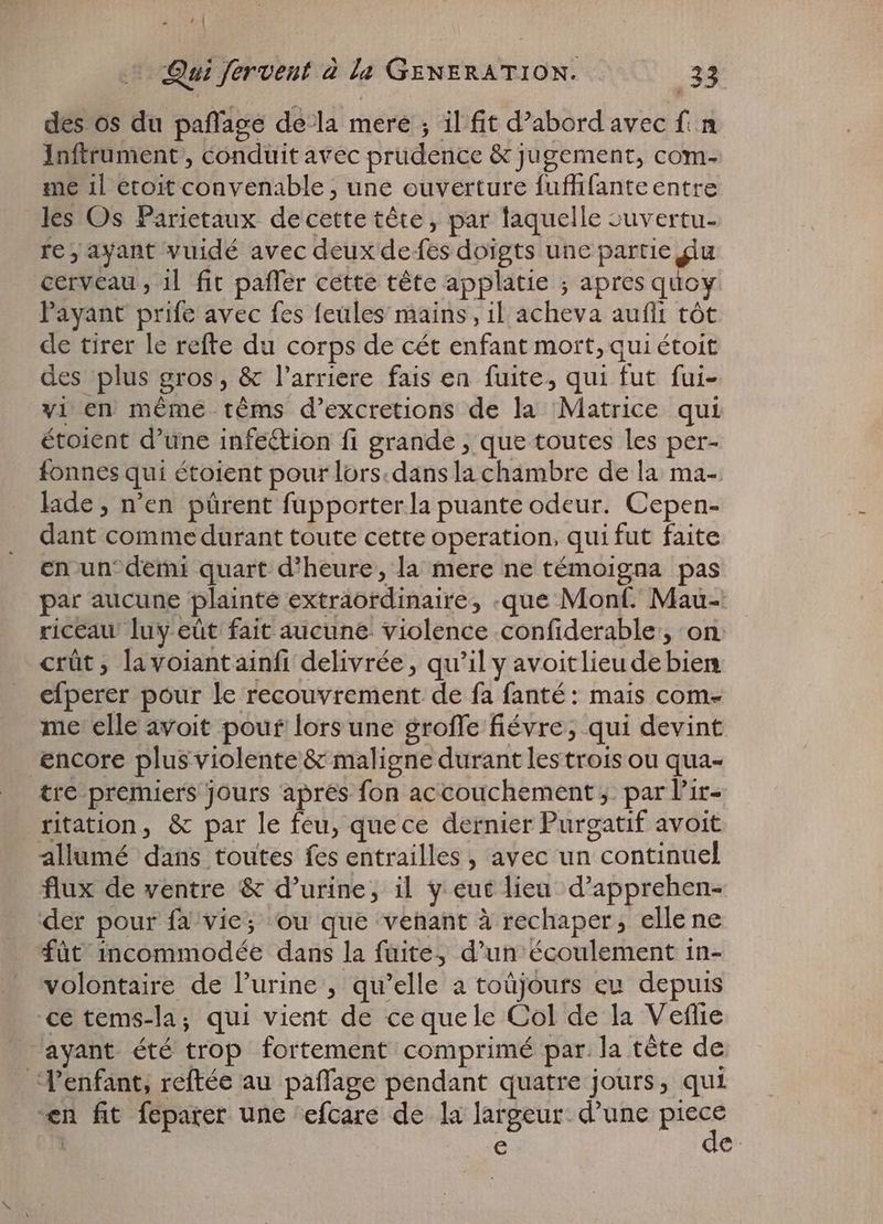 CE | Qui fervent à la meadi dad 33 des os du paflage de-la mere ; il fit d'abord avec f. Inftrument , conduit avec prudence & jugement, com- me 1l etoit convenable ; une ouverture fuffifante entre les Os Parietaux decette tête, par laquelle zuvertu- re, ayant vuidé avec deux de fes doigts une partie giu cerveau , il fit paffer cette téte applatie ; ird quoy l'ayant prife avec fes feules mains, il acheva aufli tôt de tirer le refte du corps de cét enfant mort, qui étoit des plus gros, & l'arriere fais en fuite, qui fut fui- vi en même tèms d’excretions de la Matrice qui étoient d'une infe&ion fi grande ; que toutes les per- fonnes qui étoient pour lors. dans la chambre de la ma- lade, n'en pürent fupporter la puante odeur. Cepen- dant comme durant toute cette operation, qui fut faite en un demi quart d'heure, la mere ne témoigna pas par aucune plainte extraordinaire, que Monf. Mau- riceau luy eût fait aucune violence confiderable, on crüt ; lavoiantainfi delivrée , qu'il y avoitlieu de bien efperer pour le recouvrement de fa fanté: mais come me elle avoit pouf lors une groffe fiévre, qui devint encore plus violente & maligne durant les trois ou qua- tre premiers jours aprés fon accouchement ; par l’ir- ritation, & par le feu, quece dernier Purgatif avoit allumé dans toutes fes entrailles , avec un continuel flux de ventre & d’urine, il y eut lieu d'apprehen- der pour fa vie; ou que venant à rechaper, elle ne füt Bichmiodée dans la fuite, d'un écoulement in- volontaire de l'urine , qu'elle a toûjours eu depuis ce tems-la; qui vient de cequele Col de la Veflie ayant été trop fortement comprimé par. la tête de l'enfant, reftée au paffage pendant quatre jours, qui en fit feparer une efcare de la largeur. d'une Rat $ e