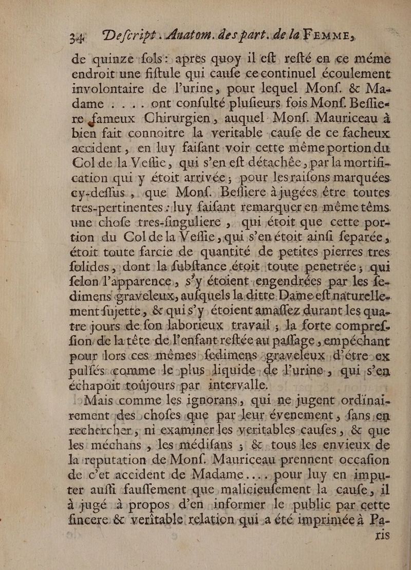 de quinze fols: apres quoy il eft. refté en ce méme endroit une fiftule qui caufe cecontinuel écoulement involontaire de l'urine, pour lequel Monf. & Ma- dame : ... ont confulté plufieurs fois Monf. Beflie- re fameux Chirurgien , auquel: Monf. Mauriceau à bien fait connoitre la veritable .caufe de ce facheux accident , en luy faifant voir cette méme portion du Col de la Veflie , qui s'en eft détachée ; par la mortifi- cation qui y étoit arrivée; pour lesraifons marquées. cy-deflus , que Monf. Befliere àjugées être toutes tres-pertinentes : luy faifant remarquer en méme téms. une chofe tres-finguliere , qui étoit que cette por- tion du Coldela Vetlie ,qui s’en étoit ainfi feparée „ étoit toute farcie de quantité de petites pierres tres: folides „dont la fubftance étoit toute penetrée ; qui felon l'apparence. s'y étoient engendrées par les fe- dimens graveleux, aufquels la.ditte. Dame eft naturelle. ment fujette, & quis'y étoient amaflez durant les qua. fion: de latète de l'enfant reftée au ne ,empéchant pour lors.ces.-mémes fedimens :graveleux ;d'ótre;ex pulíés:«omme de plus liquide; de urine, qui ‚s'en échapoit toüjours. par intervalle. | eet ^ Mais.comme les ignorans, qui ne jugent ordinai- rement-des ;chofes que par deur évenement, fans;en rechercher ; ni examiner les yeritables.caufes , & que les: méchans , les. médifans ; & tous les envieux de la reputation. de.Monf. Mauriceau prennent occafion ter auíli fauffement que malicieufement la caufe , il à jugé à propos, d'en informer le public par cette fincere & veritable relation qui.a été imprimée à Pa- | Iis