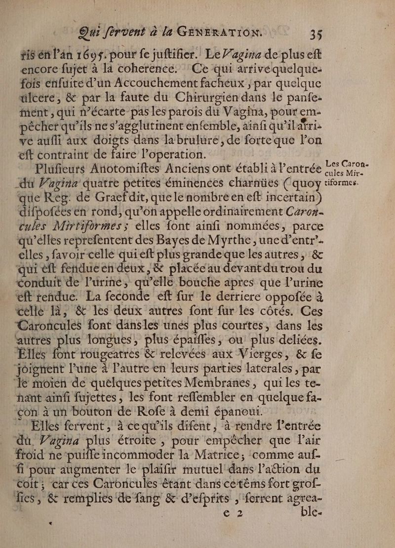 tisén l'àn 1695. pour fe juftifier. Le J’agina de plus eft encore fujet à la coherence. Ce qui arrivequelque- fois enfuite d'un Accouchement facheux ‚par quelque ülcere, & par la faute du Chirurgien dans le panfe- ment ‚qui n?écarte- pas les parois du Vagina, pour em. pécher qu'ils ne s'agglutinent enfemble, ainfi qu’il atria ve aufli aux doigts dans la brulure , de forteque l'on eft contraint de faire operation. | Plüfieurs Anotomiftes Anciens ont établi à entrée L5 Gron- du Farina quatre petites éminences charnües ( quoy riformes. que Reg. de Graef dit, que le nombre en eft incertain) difpofées en rond, qu'on appelle ordinairement Caroz- cules Mirtiformes; elles font ainfi nommées, parce qu'elles reprefentent des Bayes de Myrthe, uned'entr- elles , favoir celle qui eft plus grande que les autres „ & qui eft fendue en deux,& placée au devantdu trou du Conduit de l'urine, qu'elle bouche apres que l’urine eft rendue. La feconde eft fur le derriere oppofée à celle là, & les deux autres font fur les côtés. Ces Caroncules font dansles unés plus courtes, dans les autres plus longues, plus épaiffes, ou plus deliées. Elles Bic roügeatres & relevées aux Vierges, & fe joignent l'une à l'autre en leurs parties laterales ; par Te moien de quelques petites Membranes , quiles te- hant ainfi fujettes , les font reffembler en quelquefa- | con à un bouton de Rofe à demi épaneui. -. Elles fervent, à cequ'ils difent, à rendre l'entrée du. Zara plus étroite , pour empécher que Pair froid ne‘puifle incommoder la Matrice, ‘comme auf. fi pour augmenter le plaifir mutuel dans l’action du Coit; car ces Caroncules étant dans cetéms fort grof- fies, & remplies de fang & d'efptits , ferrent ker 6, | 2 € *