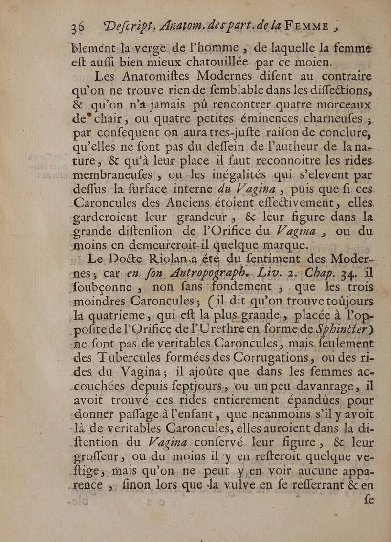 blemént la verge de l'homme ; de laquelle la femme eft auffi bien mieux chatouillée par ce moien. Les Anatomiftes Modernes difent au contraire qu'on ne trouve riende femblable dans les diffe&tions; & qu on n'á jamais pü rencontrer quatre morceaux dechair, ou quatre petites éminences charneufes ; par confequent on aura tres-jufte raifon de conclure, qu'elles ne font pas du deffein de l'autheur de la na- . ture, & qu'à leur place il faut reconnoitre les rides. membraneufes , ou les inégalités qui s'elevent par deffus la furface interne du Vagina > puis que fi ces. Caroncules des Anciens, étoient effeétivement, elles. garderoient leur grandeur , & leur figure dans la grande diftenfion de POrifice du Vagina , ou du moins en demeureroit-il quelque marque. ‚Le Dotte Riolana été du fentiment des Moder- : mess car en. fon, Antropograph.. Liv. 2. Chap, 34. il foubconne , non fans fondement 3 que les trois . moindres Caroncules; (il dit qu'on trouve toujours Ja quatrieme, qui.eft la plus-grande, placée à lop- - pofitedel'Orifice def’ Urethre en forme de. Sphinéter) | ne font pas de veritables Caroncules, mais. feulement des Tubercules formées des Corrugations ; ou des ri- des du Vagina; il ajoûte que dans les femmes ac- „couchées depuis feptjours, ou un peu davantage, il avoit trouvé ces rides entierement épandües. pour donner paffage à l'enfant , que neanmoins s'il y avoit là de veritables Caroncules, elles aurotent dans la di- ftention du Vagina confervé leur figure, & leur groffeur, ou du moins il’y en refteroit quelque ve- ftige; mais qu'on, ne peut. y,en. voir aucune appa- Fence y. finon lors que «la vulve.en fe reflerrant & en fe