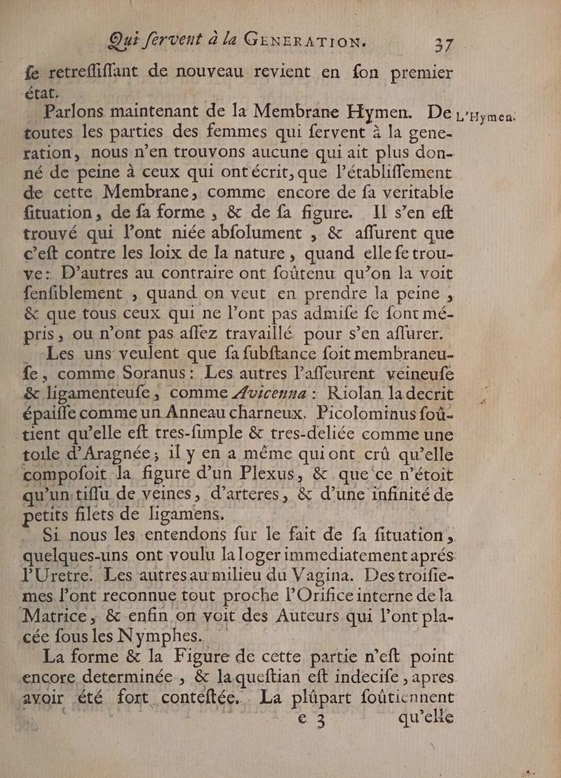 fe retrefliffant de nouveau revient en fon premier état. | Parlons maintenant de la Membrane Hymen. De L'Hymen: toutes les parties des femmes qui fervent à la gene- ration, nous n'en trouvons aucune qui ait plus don- né de peine à ceux qui ont écrit; que l'établiffement de cette Membrane, comme encore de fa veritable fituation, de fa forme , & de fa figure. IL s'en eft trouvé qui l'ont niée abfolument , & affurent que c'eft contre les loix de la nature , quand elle fe trou- ve: D'autres au contraire ont (obtenu qu’on la voit fenfiblement , quand on veut en prendre la peine A & que tous ceux qui ne Pont pas admife fe font mé- pris, ou n'ont pas affez travaillé pour s'en aflurer. _ Les uns veulent que fa fubftance foit membraneu- fe, comme Soranus: Les autres Pafleurent veineufe & ligamenteufe , comme Avicenna : Riolan ladecrit épaiffe comme un Anneau charneux. Picolominus foü- tient qu'elle eft tres-fimple & tres-deliée comme une toile d'Aragnée; il y en a méme quiont crû qu'elle | compofoit la figure d'un Plexus, & que'ce n'étoit u'un. tiffu de veines, d'arteres, & d'une infinité de petits filets de ligamens. Si nous les entendons fur le fait de ? fituation ,. quelques-uns ont voulu la loger immediatement aprés: PUretre. Les autresau milieu du Vagina. Des troifie- Matrice; & enfin on voit des Auteurs qui l'ont pla- cée fous les Nymphes. _ La forme & la Figure de cette partie n'eft point encore determinée ; & laqueftian eft indecife , apres avoir été fort, conteftée.. La plûpart foütiennent | C2 qu’elle