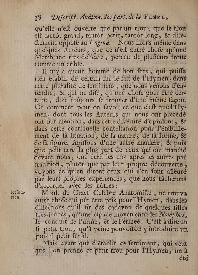 rion. qu'elle n’eft ouverte que par un trou; que le trou eft tantôt grand, tantôt petit, tantôt long ‚ &amp; dires tement oppofé au Vagina. Nous lifons meine dans quelques Auteurs, qué ce n’eft autré chofe qu'une Membrane tres-delicate , pércée de plufieurs trótis comme un crible. Il n'y à auci Homme de bon fens » qui Bait tién établir de certain fur le fait de l'Hymén; dans cette pluralité de féntitiens , que nous yenons déni: tendre; &amp; düi ne dife, qu'une chofe pour tré cer? taire, doit toüjours fe trouver d'üne méme facon. Or commént peut on favoir cé que c 'eft que 'Hy- men, dont tous les Auteurs qui nous ont precedé ont fait méntion , dans cette diverfité d'opinions , &amp; dans cette continuelle conteftation pour l'étábliffe- ment de fà fituation, de fà nature, dé fà fütthe, &amp; de fa figure. Agiffons d'une aütré maniere, &amp; buis ue peut étre la plus part de ceux qui ont marché one nous, ont écrit les uns apres les autres par tradition , plutôt que par leur propre découverte ; voyons ce qu'en diront ceux qui s'en font aífeuré d'accorder avec les nôtres: Monf. de Graef Celebre Anatomifté , né trouva autre chofec qui püt étre pris pour Hymen, dans lès diffetions qu'il fit des cadavres de quelques filles tres-jeunes , qu'une efpace moyen { entre] là Nimes. fi petit trou, qu'à peine pouyoiton y introduire un pois fi petit füt-il. Mais avant que d'établit ce fentiment, qui véut été