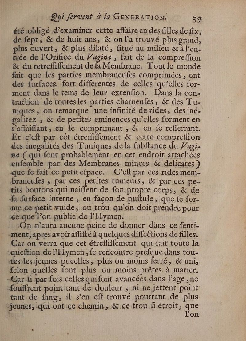 été obligé d'examiner cette affaire en des filles de fix, de fept, & de huit ans, & onl'a trouvé plus grand, plus ouvert, & plus dilaté, fitué au milieu & àl'en- trée de l'Orifice du Vagina , fait de la compreffion . & du retreflifflement defa Membrane. Toutle monde fait que les parties membraneufes comprimées , ont des furfaces fort differentes de celles qu'elles for- ment dans le tems de leur extenfion. Dans la con- traction de toutes les parties charneufes, & des Tu- niques , on remarque une infinité de rides, des iné- galitez , & de petites eminences qu'elles forment en s'affaiflant, en fe comprimant , & en fe refferrant. Et c'eft par cét étreíliffement & cette compreflion des inegalités des Tuniques de la fubftance du lag. ua (qui font probablement en cet endroit attachées enfemble par des Membranes minces & delicates ) que fe fait ce petitefpace. C’eft par ces rides mem- braneufes , par ces petites tumeurs, & par ces pe- tits boutons qui naiflent de fon propre corps, & de fa furface interne , en façon de puftule, que fe for- me ce petit vuide, ou trou qu'on doit prendre pour :ce;que l'on publie de PElymen. : | /Qn n'aura aucune peine de donner dans ce fenti- ment, apres avoiraflifté à quelques diffections de filles. Car on verra que cet étrefliflement qui fait toute la. -queftion de FHymen ,fe rencontre prefque dans tou- tesvles jeunes pucelles, plus ou moins ferré, & uni, felon quelles font plus ou moins prétes à marier. „Car fi par fois celles quifont avancées dans l'age ‚ne fouffrent point tant de douleur ; ni ne jettent point tant de fang, il s'en eft trouvé pourtant de plus ;jeunes; .qui-ont ce chemin, & ce trou fi étroit, que 5 on.
