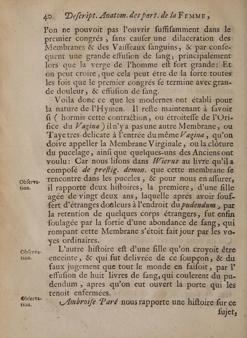 tion. @Gbferya- tion, 4o — Deftript. Anatom. des part. de la FEMME ; Pon ne pouvoit pas l'oüvrir fuffifamment dans le premier congrés , fans caufer une dilaceration des: Membranes & des Vaiffeaux fanguins, & par confe- quent une grande effufion de fang; principalement lors que la verge de l'homme eit fort grande: Et on peut croire , que cela peut étre de la forte toutes - les fois que le premier congrés fe termine avec gran- de douleur, & effufion de fang. | Voila donc ce que les modernes ont établi pour la nature de l'Hymen. Il refte maintenant à favoir fi ( hormis cette contra&ion, ou étroitefle de l'Ori- fice du Vagina ) n'ya pasune autre Membrane, ou 'T ayetres- delicate à l'entrée du méme 2g:24 , qu'on doive appeller la Membrane Virginale , ou la clôture du pucelage, ainfi que quelques-uns des Anciens ont voulu: Car nous lifons dans Wierus au livre qu'ila compofé de preflig. demon. que cette membrane fe la retention de quelques corps étrangers, fut enfin rompant cette Membrane s'étoit fait jour par les vo- L'autre hiftoire eft d'une fille qu'on croyoit être enceinte, & qui fut delivrée de ce foupçon, & du faux jugement que tout le monde en faifoit, par P dendum , apres qu'on eut ouvert la porte qui les tenoit enfermées. | ! LAmbroife Paré nousrapporte une hiftoire fur ce Á fujet,