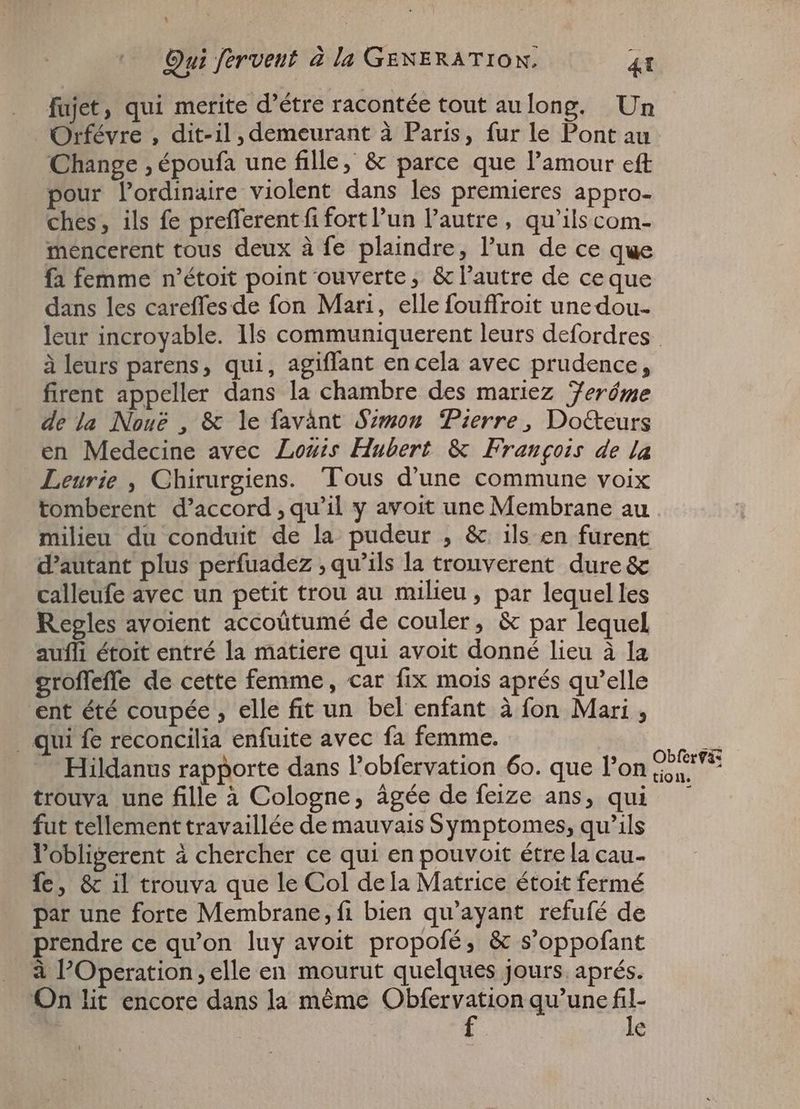 Qui fervent à [a GENERATION. 4T fujet, qui merite d'étre racontée tout aulong. Un Orfévre , dit-il, demeurant à Paris, fur le Pont au Change , époufa une fille, & parce que l'amour eft pour l'ordinaire violent dans les premieres appro- ches, ils fe prefferent fi fort l’un l'autre, qu'ilscom- mencerent tous deux à fe plaindre, l'un de ce que fa femme n'étoit point ouverte, & l'autre de ceque dans les careffes de fon Mari, elle fouffroit une dou- leur incroyable. Ils communiquerent leurs defordres àleurs parens, qui, agiffant en cela avec prudence, firent appeller dans la chambre des mariez Zeróme de la Nou? , & le favànt Szmon Pierre, Do&eurs en Medecine avec Louis Hubert & François de la Leurie , Chirurgiens. Tous d'une commune voix tomberent d'accord , qu'il y avoit une Membrane au milieu du conduit de la pudeur , & ils en furent d'autant plus perfuadez ‚qu’ils la trouverent dure & calleufe avec un petit trou au milieu, par lequel les Regles avoient accoütumé de couler, & par lequel aufli étoit entré la matiere qui avoit donné lieu à la groffeffe de cette femme, car fix mois aprés qu'elle ent été coupée , elle fit un bel enfant à fon Mari , . qui fe reconcilia enfuite avec fa femme. EN Hildanus rapporte dans l'obfervation 60. que l’on ps trouva une fille à Cologne, âgée de feize ans, qui — fut tellement travaillée de mauvais Symptomes, qu'ils l'obligerent à chercher ce qui en pouvoit étrela cau- fe, & il trouva que le Col dela Matrice étoit fermé par une forte Membrane, fi bien qu'ayant refufé de prendre ce qu'on luy avoit propofé, & s'oppofant à l'Operation, elle en mourut quelques jours. aprés. On lit encore dans la méme Obfervation qu'une Bi | e