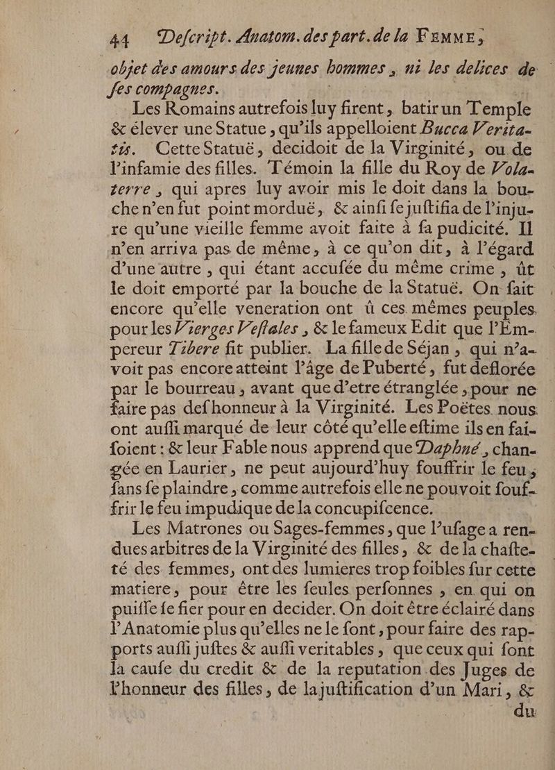 objet des amours des jeunes hommes , uz les delices de Jes compagnes. TEE | H Les Romains autrefois luy firent, batirun Temple &amp; élever une Statue , qu'ils appelloient Bucca V’erita- tis. CetteStatuë, decidoit de la Virginité, ou de l'infamie des filles. Témoin la fille du Roy de Vola- terre , qui apres luy avoir mis le doit dans la bou- che n'en fut point morduë, &amp; ainfifejuftifia de l'inju- re qu'une vieille femme avoit faite à fa pudicité. Il n’en arriva pas de méme, à ce qu'on dit, à l'égard d'une autre , qui étant accufée du méme crime , üt le doit emporté par la bouche de la Statue. On fait encore qu'elle veneration ont ü ces mêmes peuples. pour les Zzerges Veflales , &amp; le fameux Edit que l'Em- pereur Zzzere fit publier. La fillede Séjan , qui n’a- voit pas encoreatteint l’âge de Puberté, futdeflorée | par le bourreau , avant que d'etre étranglée „pour ne faire pas def honneur à la Virginité. Les Poétes nous - ont auffi marqué de leur côté qu'elle eftime ils en fai- foient: &amp; leur Fable nous apprend que Daphné, chan- ée en Laurier, ne peut aujourd'huy fouffrir le feu ; fans fe plaindre , comme autrefois elle ne pouvoit fouf- frir le feu impudique dela concupifcence. Les Matrones ou Sages-femmes , que l’ufagea ren- dues arbitres de la Virginité des filles, &amp; de la chafte- té des femmes, ont des lumieres trop foibles fur cette matiere, pour être les feules perfonnes , en. qui on puiffe fe fier pour en decider. On doit être éclairé dans l' Anatomie plus qu'elles ne le font ; pour faire des rap- ports aufli juftes &amp; aufli veritables, que ceux qui font la caufe du credit &amp; de la reputation.des Juges de l'honneur des filles, de lajuftification d'un Mari, &amp; |» du