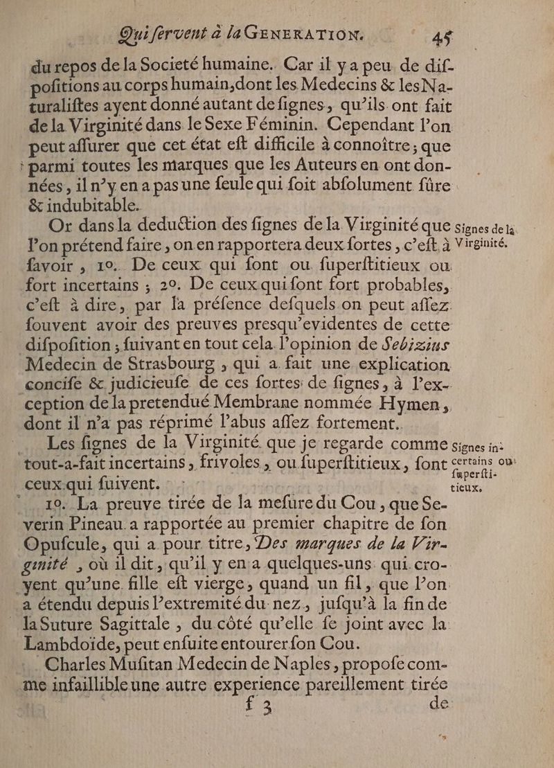 du repos de la Societé humaine. Car il ya peu de dif- pofitions au corps humain,dont les Medecins & lesNa- turaliftes ayent donné autant defignes, qu’ils. ont fait de la Virginité dans le Sexe Féminin. Cependant l'on peut aflurer que cet état eft difficile à connoître ; que parmi toutes les marques que les Auteurs en ont don- nées, il ny en a pas une feule qui foit abfolument füre & indubitable. Or dansla deduétion des fignes de la Virginité que signes de is. l'on prétend faire , on en rapportera deux fortes , c’eft. à Virginité. favoir , 19.. De ceux qui font ou fuperftitieux ou fort incertains ; 20. De ceux quifont fort probables, c’eft à dire, par la préfence defquels on peut affez fouvent avoir des preuves presqu'evidentes de cette difpofition ; fuivant en tout cela l'opinion de Sebizius Medecin de Strasbourg , qui a fait une explication concife & judicieufe de ces fortes: de fignes, à l’ex- ception de la pretendué Membrane nommée Hymen, dont il n'a pas réprimé abus affez fortement. . Les fignes de la Virginité que je regarde comme signes in: tout-a-fait incertains , frivoles , ou fuperftitieux , font a ceux.qui fuivent. : : - | | ORTU |... 19. La preuve tirée de la mefure du Cou , que Se- verin Pineau.a rapportée au premier chapitre de fon Opufcule, qui a pour titre, Des warques de la Vir- gmité ‚où il dit, qu'il y en a quelques-uns qui cro- vent qu'une. fille eft vierge, quand un fil, que l'on a étendu depuis Pextremitédu nez, jufqu’à la fin de _laSuture Sagittale , du côté qu'elle fe joint avec la Lambdoide, peut enfuiteentourerfon Cou. Charles Mufitan Medecin de Naples, propofe com- me infaillible une autre experience pareillement tirée ali f 3 de: