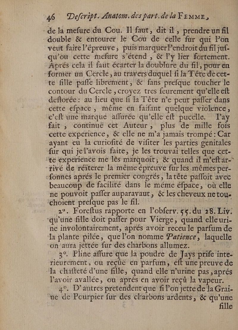 de la mefure da Cou. Il faut, dit il, prendreun fil double & entourer le Cou de celle fur qui Pon veut faire Pépreuve, puis marquerPendroit du fil juf- qu'ou cette mefure s'étend , & l'y Mer fortement. Aprés cela il faut écarter la doublure du fil, pour en former un Cercle, au travers duquel fi la Tête de cet- te fille pafle librement, &' fans prefque toucher le contour du Cercle ; croyez tres feurement qu'elle eft deflorée: au heu que fi la Tête n'e peut paffer dans cette efpace , méme en faifant quelque violence, c’eft une marque affurée qu'elle eff pucelle. Pay fait ; continué cet Auteur, plus de mille fois cette experience, & elle ne m'a jamais trompé: Car ayant eu la curiofité de vifiter les parties genitales fur qui jel’avois faite, je les trouvai telles que cet- te experience me lès marquoit; & quand il m'eftar- fivé de réiterer la méme épréuve fur les mêmes per- -fonnes aprés le premier congrés, latéte palfoit avec beaucoup de facilité dans le méme éfpace, où elle ne pouvoit paffer auparavaut, & les Cheveux netou- choient prefque pas le fil. Mis wb csse 2°. Foreftus rapporte en l'obferv. ss. du 28. Liv: qu'une fille doit paffer pour Vierge, quand elleuri- ne involontairement, aprés avoir receule parfum de la plante pilée, que l'on nomme Patience, laquelle on aura jettée fur des charbons allamez. : | 3°. Pline affure que la poudre er prife inte- riéuremént, ou recüé en parfum, eft une preuve de ‘la chafteté d'une fille, quand elle n'urine pas, aprés l'avoir avallée, ou aprés en avoir reçü la vapeur. 4°. D'autres pretendent que fi Pon jettede la Grai- ue de Pcurpier fur des charbons ardents, & qu'une fille