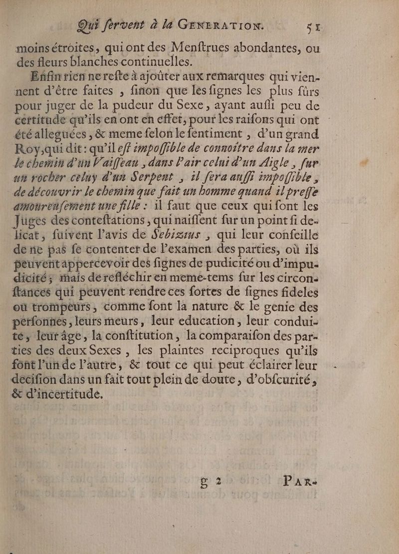 moins étroites, quiont des Menftrues abondantes, ou des fleurs blanches continuelles. | Enfin rien ne refte à ajoüter aux remarques qui vien- nent d’être faites , finon que lesfignes les plus fürs pour juger de la pudeur du Sexe, ayant aufli peu de certitude qu'ils en ont en effet, pour les raifons qui ont - étéalleguées , & meme felon le fentiment , d'un grand Roy;qui dit: qu'il eff émpoffible de connottre dans la mer Je chemin d'un Vaiffean „dans Pair celui d'un Aigle, fur. un rocher celuy d'un Serpent , il [era auffi impoffible , de découvrir le chemin que fait un homme quand il preffe amonrenfement une fille : il faut que ceux qui font les Juges des conteftations , qui naiffent fur un point fi de licat, fuivent l'avis de Sebizeus , qui leur confeille de ne pas fe contenter de Pexamen des parties, où ils peuveritappercevoir des fignes de pudicité ou d'impu- dicité; mais dérefléchir en meme-tems fur les circon- ftances qui peuvent rendre ces fortes de fignes fideles ou trompeurs, comme font la nature & le genie des perfonnes , leurs meurs, leur education, leur condui- té, leuráge, la conftitution, la comparaifon des par- ties des deux Sexes , les plaintes reciproques qu'ils font l’un de l’autre, & tout ce qui peut éclairer leur decifion dans un fait tout plein de doute, d'obfcurité, & d'incertitude. | passo PART