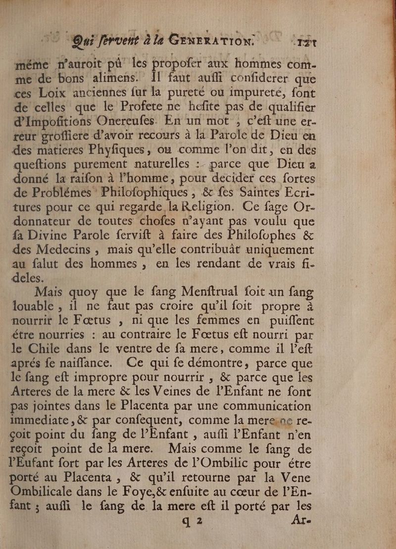 méme n'auroit pú les propofer aux hommes com- me de bons alimens. 1l faut aufli confiderer que ces Loix anciennes fur la. pureté ou impureté, font de celles que le Profete ne hefite pas de qualifier d'Impofitions Onereufes. En un mot , c’eft une er- reur grofliere d'avoir recours à la Parole de Dieu en des matieres Phyfiques, ou comme l'on dit, en des queftions purement naturelles :- parce que Dieu a donné la raifon à l’homme, pour decider ces fortes de Problémes Philofophiques , &amp; fes Saintes Ecri- tures pour ce qui regarde la Religion. Ce fage Or- donnateur de toutes chofes n'ayant pas voulu que fa Divine Parole fervift à faire des Philofophes &amp; des Medecins , mais qu'elle contribuât uniquement au falut des hommes , en les rendant de vrais fi- deles. | | Mais quoy que le fang Menftrual foit un fang louable , il ne faut pas croire qu'il foit propre à nourrit le Fœtus , ni que les femmes en puiffent étre nourries : au contraire le Foetus eft nourri par le Chile dans le ventre de fa mere, comme il l'eft aprés fe naiffance. Ce qui fe démontre, parce que le fang eft impropre pour nourrir , &amp; parce que les Arteres de la mere &amp; les Veines de l'Enfant ne font pas jointes dans le Placenta par une communication immediate , &amp; par confequent, comme la merene re- €oit point du fang de l'Enfant , auffi l'Enfant n'en réçoit point de la mere. Mais comme le fang de l'Eufant fort par les Arteres de l'Ombilic pour étre porté au Placenta, &amp; qu’il retourne par la Vene Ombilicale dans le Foye,&amp; enfuite au cœur de l'En- fant; aufli le fang de la mere eft il porté par les q 3 Are