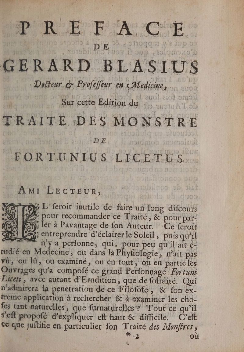 PRE EP'A CE GERARD BLASIUS Dadteur e Profeffeur em Medicine, … B Sur cette Edition du Mo “sh TRAITE DES MONSTRE IDE, Un OEORTUNIUS LICETUS AMI LECTEUR, “roy L feroit inutile de faire un long difcours ID: pour recommander ce Traité, &- pour par- A) ler à l'avantage de fon Auteur. Ce fcroit La; entreprendre d’éclairer le Soleil, puis qu’il ^. mya perfonne, qui, pour peu qu'il ait é- tudié en Medecine, ou dans la Phyfiologie, n'ait pas và, ou là, ou examiné, ou en tont; ou en partie les Ouvrages qu'a compofé ce grand Perfonnage Fortuni Licet: , avec autant d'Erudition, que de folidité. Qui n'admirera la penetration de ce Filofofe, & fon ex- treme application à rechercher & à examiner les cho- fes tant naturelles, que furnaturellés ? Tout ce qu'il S'eft propofé d'expliquer eft haut & difficile. C'eft ce que juftifie en particulier fon CE des Monftres , | 2 ‘OL