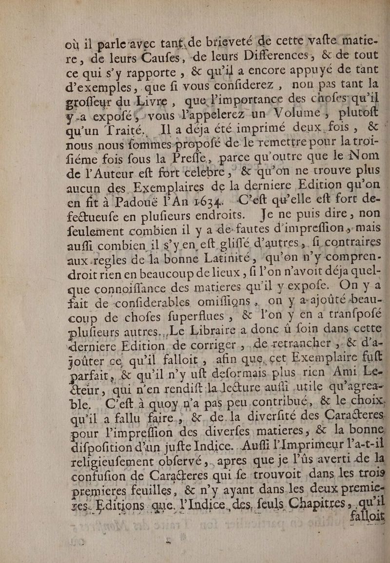 où il parle ‘avec tant‚de brieveté de cette vafte matie- re , de leurs Caufes, de leurs Differences, & de tout ce qui s’y rapporte , & qui} a encore appuyé de tant groffeyr du Livre , que l'importance des chofes:qu'il fiéme fois fous la Prefle, parce qu'outre que le Nom de Y Auteur eft fort celebre ,^ & qu'on ne trouve plus en fit à Padouë l'An 1634 .C'eft qu'elle eft fort de- feulement combien il y a de-fautes d'impreffion „mais aux.regles de la bonne Latinité, ‘qu’on n'y compren- droit rien en beaucoup de lieux , fi l'on n'avoit déja quel- que connoiffance des matieres qu'il y expofe. On y a 2 * plufieurs autres.,,Le Libraire a donc û foin dans cette joüter ce qu'il falloit , afin que, cet Exemplaire fuft teur, qui n'en rendift Ja leure aufli utile qu'agrea- a pas peu.contribué, & le choix; ble. C'eft à quoy.n pour l'impreffion des diverfes matieres, & la bonne, difpofition d'un jufte Indice. „Aufli l'Imprimeur Pa-t-ik religieufement obfervé ,. apres que je Pús averti .de la premieres feuilles, & n'y ayant dans les deux premies zes. Editions que, l’Indice. des, feuls Chapitres, qu'il gue — falloit E
