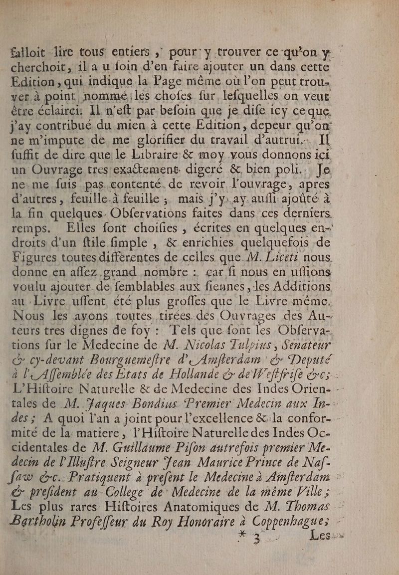 falloit lire tous entiers „ pour: y trouver ce qu'on y cherchoit, ila u foin d'en faire ajouter un dans cette Edition , qui indique la Page même où l'on peut trou- ver à point nommé; les chofes fur, lefquelles on veut être éclairci: IL n'eft par befoin que Je dife icy ceque. jay contribué du mien à cette Edition, depeur qu'on ne m'impute de me glorifier du travail d'autrui. Il fuffit de dire que le Libraire: &amp; moy. vous donnons ici un Ouvrage tres exa&amp;tement. digeré &amp; bien poli... Je. ne.me fuis pas.contenté. de revoir louvrage, apres d'autres, fcuille.à feuille ; mais ]' y:.ay. auf: ajoûté à la fin quelques. Obfervations faites dans ces derniers. remps. Elles font choifies , écrites en quelques en- droits d'un ftile fimple , &amp; enrichies quelquefois -de Figures toutes differentes de celles que. M. Liceri nous donne en affez .grand nombre : car fi nous en uflions voulu ajouter. de femblables aux fiennes , les Additions, - au Livre uffent, été plus groffes que le Livre même. Nous les avons toutes tirées des Ouvrages des Au- teurs tres dignes de foy : Tels que font les Obferva-. tions fur le Medecine de M. Nicolas Tulpius, Senateur c cy-devant Bourgüemeftre d’ Amfterdam &amp; Deputé à le Afemblée des Etats de Hollande &amp; de Weftfrife ees - L'Hiftoire Naturelle &amp; de Medecine des Indes Orien- - tales de M. Faques Bondius ‘Premier Medecin aux In-- des; À quoi lan a joint pour l'excellence &amp; la confor- -- mité de la: matiere, l’Hiftoire Naturelle des Indes Oc- cidentales de M. Guillaume Pifon autrefois premier Me- decim de I Illufire Seigneur Jean Maurice Prince de Naf- Jew dc. Pratiquent à prefent le Medecine à Ainfterdam : €x prefident au- College de- Medecine de la méme Ville; Les plus rares Hiftoires Anatomiques de M. Thomas — Bartholin Profeffeur du Roy Honoraire 2 Coppenbagues | de gon Es