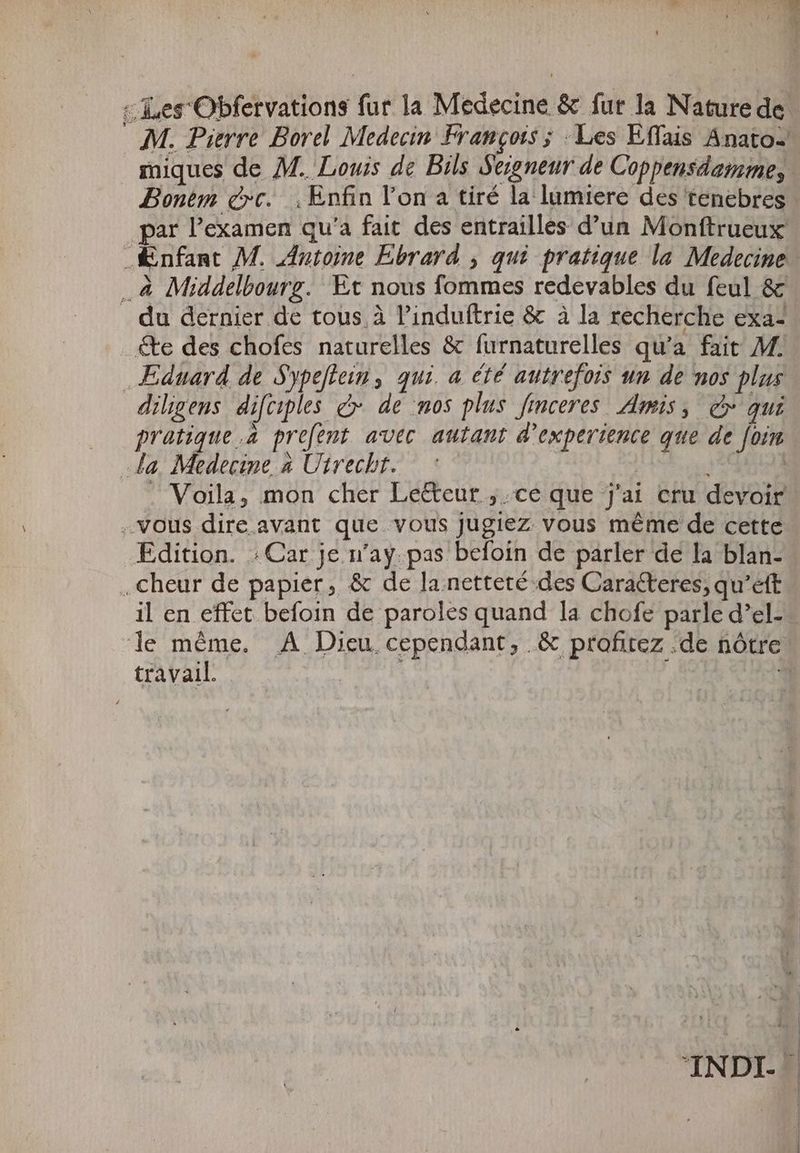 Bonem crc. „Enfin l'on a tiré la lumiere des tenebres par l'examen qu'a fait. des entrailles d'un Monftrueux .à Middelbourg. Et nous fommes redevables du feul &amp; du dernier de tous à l'induftrie &amp; à la recherche exa- éte des chofes naturelles &amp; furnaturelles qu'a. fait M. Eduard de Sypeftein, qui. a été autrefois un de nos plus diligens diftiples &amp; de nos plus Jinceres Amis, c qui pratique .à prefent avec autant d'experience que de fom la Medecine à Utrecht. | 1631 „vous dire avant que vous jugiez vous méme de cette Edition. : Car je n'ay. pas befoin de parler de la blan- .cheur de papier, &amp; de la netteté des Caracteres, qu'eft il en effet befoin de paroles quand la chofe parle d’el- ? : À travail.
