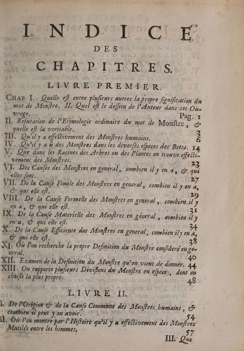 noi D'E:8 a | € H ALD ILS XS. LIVRE PREMIER. Char. I... Quelle eff entre pluficurs autres la propre fgnifiee d in da mot de Manffre, JL Quel té le deffein de PAuteur dans ce (s . Vrage, Pap. II. Refutation à PEtÿmologie NAT du mot de Monftre, és M iol JA la poten. : | 2 V. Que p les Racines des EAN ou des DUE 0n trouve diit | vement des. Monffres. 23 VL Des Canjes des Monffres en general, , combien il Fe en a, e qui - “elles fonts 27 VII. De la Cafe Finale des Monffresen general, Pa Ph il y en a, uu qui elle efl. ... 29 VI. De la Cane Formelle des Monfires en general ,. a il y na, 0 n qut elle ef... OUT Ix. De la Caufe Materielle P» AMijlres e en ^ géneral , combien il J en «a, € gui elle eff. 34 x De la Cane Efficiente des Monftres en general, combien il y en à, e xr elle eft... 38 Pon iin EUR AR la id Definition du Monfere confideré en gee Sl oral HERR Ó XII. Tamen de la Dubaim 2 Montre gu^on vient de donnér. fs : XIII. On rapporte plufre Peur PAY. du droo en pee, dont on — aen da plus pues P 49 EM OW mos LIVRE OIL p De POñgine e» de 7 Canfe Commit de Mire humains, js X Corben” peut y on avoir. 70. 4 i. On Pon. montre par P Hiftoire quil y P effetlivemeni des frs _ PMuilés entre les hommes, — T m WEN. HL de |