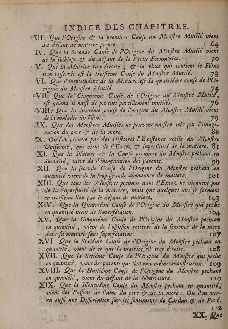 — T sein ptg dmt 18 emper nn he ene bau dosis. Ec NES We UT OT OTE EP INDICE DES CHAPITRES. AIT Que P Origine © la premiere Cane du AMou[tve Mutilé vient da défaut de matiere propre. … : 64 IV. Que la Seconde Cane de POrigine du Monftre. Mautilé vient de la foikle[fe.&amp; du défaut de. la |? ert Formatrice jo © V. Que la Matrice trop étroite , @ la place qui contient le. lus © trop refferrée eff la troifiéme Caufe du Monftre Mile. 22 : VI Que Pineprithdine de la Matiere ef Ja quatrième caufe de PO- rigine da Monftre Mutile. 74 SVIL Que Ja? Cinquiéme Caufc. de Origine du Monffré, Huile, eeft quand dl naiff de parents pareillement mild “76 VIT: Que la Sixième canfe de Porigine du Montre Müutilé vient de la maladie du Fêtes. 79 „IX. Que des Monftres Mutilés ne peuvent naiftre tels par Pimagi- nation du pere €Q de la mere. | 8o TX. Ozlen pronve par des Hifloires P Exiftence réelle du” -Mohfire Uniforme , qui vient de PExcez, C faperfiniié de la matiere, 81 XI. Que la Nature e la Cane premiere du Monftre péchant, en “quantité „ vient de P [imagination des parents. * 99 elt. Que la [econde Cauíe de POrigine dn Monftre pechant en - quantité vient de la trop grande abondance de matiere. — — Xot ALL Que tous les “Monffres pechans dans PExcez ne, viennent pas - de da Saperfinité de la matiere, mais que quelques uns [e Ui cip Sen troifiéme lien par le defaut de matiere. 103 NAV Que la Quatriéne Canfe de POrigine. di Mfr qui qe d en quantise vient de Superfétation. 104. XV. Qaeda Cinquième Canfe de POrigine du Monftre pechant Len quantité , vient de Vof fs on reiterée de la fémence de la mere „dans fa matrice, fans feporfetntion; | MIT | XVI. Que la Sixième Caufe de POrigine du Moifire péthant em quantité , vient de ce qne la matrice eft trop étroite. 108 XVII. Que. la Setidme Canfe de POrigine du. Monffre qui peche . Len quantité , vient des parents qui font eux mémesmoniracux. 109 | XVII Que la Huitième Caufe de POrigine du Monftre pechant — ^ en quantité , vient da- -défant de la: Nourriture. 110 XIX. Que. la MNenuiëme Cane, dn, Monftre pechant ven. quantité, vient des Paffions de Pame du pere 6. de. la. mere ;., Où. Don vere . ta an[]. ane Rire Jor des de A6 Cordon. id de Paré autre 112 XX. Que