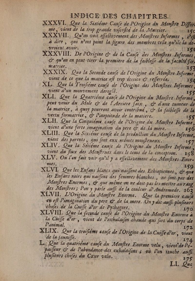 RER dt A. | ANPICE DES CHAPITRES. à XXXVI. Que la Sividme Cane de Origine dn Monffre Dion … me, vient de la trop grande vifcofié de da. Matrice. | 15c XXXVII.. Quo voit efelivement des Monftres Informes | Céf 4 dire, qui mont point la figure. des membres telle gwils da de. LXBIOEEBL AUOM Nn. Res UN ETE UNO XXXVIIL De POrigine &amp; de la Caufe des Monffrss dnformes , qu’en en peut tirer da. premiere de la foibleffe de la: facalté for. Matrice. RUN Ce XXXIX. Que la Seconde canfe de l'Origine du MonftreInforme, … vient de ce que la matrice eff trop étroite «P refferréei 1 54 XL. Que la Trosfiéme caufe de POrigine des Monftres. Informes. „vient d’un mouvement dereglé.. | PR XLL Que la Quatrième canfe de POrigine du Monftre Informe, peut venir da. Mole &amp; de l'Arriere faix , e d'une tumeur de la matrice , à quoy pourront avoir contribué , C la foibleffë de la vertn formatrice, c Pineptitnde de la matiere. | 155 ALII. One la Cinquième. caufe de Origine du. Maujtre Informe, vient d’une forte imagination du pere &amp; de.la mere 156 XLIII. Que la Sixiéme caufe de la produtlion du Monftre Informe, vient des parents, qui font eux mêmes monffrneux. — 157 XLIV. Que la Sétiéme canje de POrigine.dn Monftre Informe , vient du flux des Ménffrnes dans letems de la conception. — 158 XLV. Où l'on fait voir quil y a effectivement des Monffres Enor- ME A | O^ | D w^ RB XLV Que les Enfans blancs qui naiffent des Ethiopiennes., &amp; que les Eufans noirs qui naiffeut des femmes blanches, ne font.pas des Monffres Enormes , e que méme on ne doit pas des micitre an rang les AMonflress Pon y parle auff de la couleur d? Andromede. 163 XLVII. L'Origine du Monffre Enorme, Que la. premiere caue €n eff Pimagination du pere 9. de la mere. On } dit auff pinfienrs Jhofes de la Cuiffe d’or de. Pythagore. 2 d A (| nat XLVIIL. Que la feconde caufé de POrigine du Mdonftre Enorme 4. da Chiffe dor, vient de Pexhalaifon chaude qui fort du corps de _Panimal, 1: 00 | 192 XLIX. Que la troifiéme canfe de T Origine. de la Cusffe d'or, vient de la jaune. … — | 2i 1474. L.: Que la quatrième caufe du Monffre Enorme velg , vient'de Pe- paiflenr © de l’abandance-des exhalaifans 5 0%. l’on touche. aaff plufteurs chofes du Cœur velu, … ke We. Hs