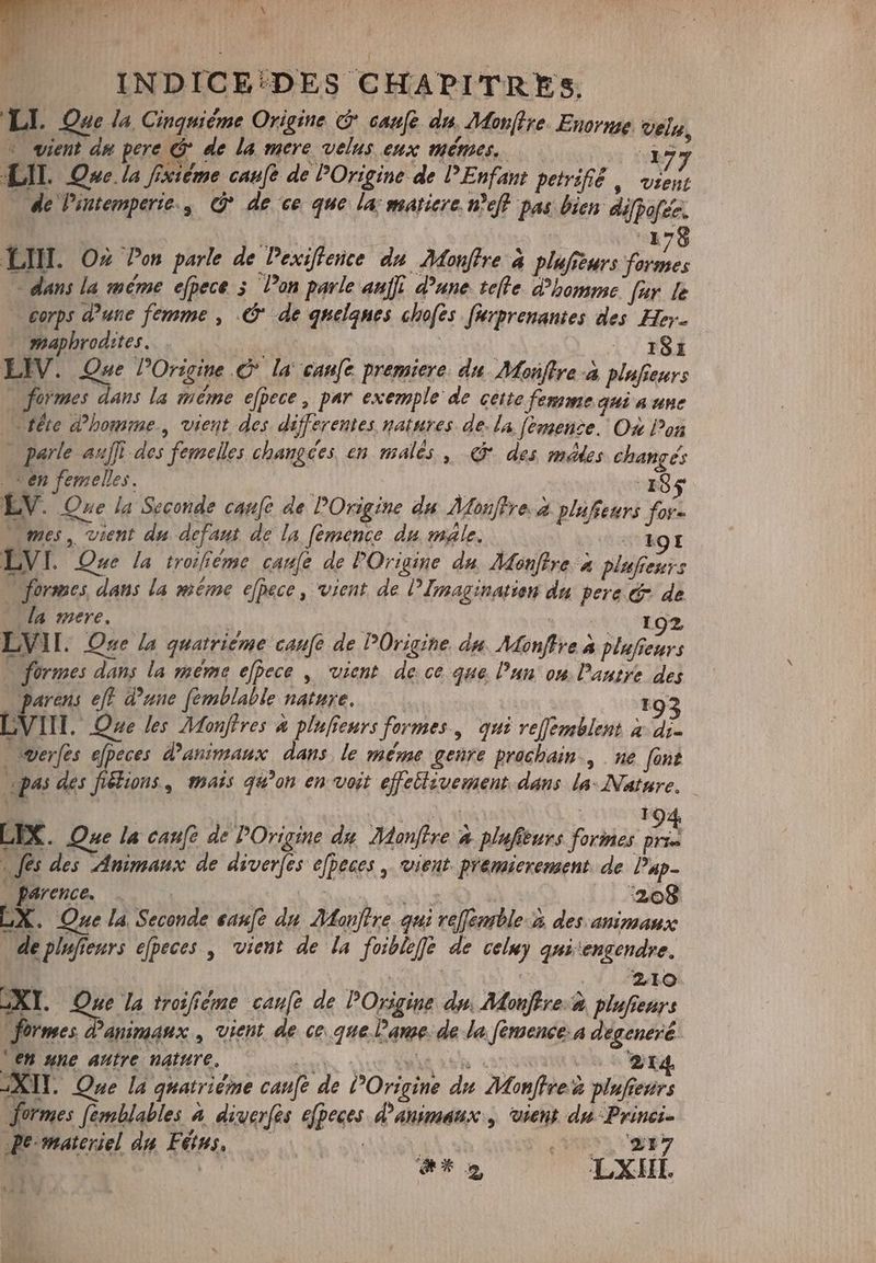 3X INDICE:DES CHAPITRES. LI. Que la Cinquième Origine © caufe dn. Monffre. Enorme velg, * vient da pere @ de la mere velus eux mêmes. 177 LIL Ove la fixième caufe de POrigine de PEnfant petrifié , vient de Pintemperie., €? de ce que la: maticre neft pas bien difpofée. | 178 LIH. Oz Pon parle de Pexiffence du Monftre à plufseurs Yos — dans la méme efpece 3 l’on parle aufi d’une tefte. d'homme fur le — corps dune femme , .& de quelques chofes fierprenantes des Her. maphrodites. ji d | EM \ | FOX LIV. Que Origine © la canfe premiere. du. Monffre-à plufeurs formes dans la méme efpece, par exemple de cette femme qui a une tête d'homme , vient des differentes natures de. la fèmence. Où Pon | parle auf des femelles changces, en malés , & des médes changés ven femelles. : | (pas LV. One la Seconde canfe de POrigine du Mosftye. à plufteurs for- mes, vient du defaut de la femence du male, E LV I. Que la troifiéme cau[e de POrigine du Monftre P plafienurs + formes dans la méme e[pece , vient de PImaginatien du pere & de — da mere, | . 192 LVII. One la quatriéme canfe de Origine du Monffre à plufieurs formes dans la meme efpece | vient de ce que l’un on Dautye des peo eft d’une femblable nature, E93 IT. One les Monftres à plufieurs formes, qui ve[femblent x di. werfes efpeces d'animaux. dans le méme genre prochain, ne font pas des fiëlions , mais qu’on en voit effectivement dans la- Nature, — LIX. Que la canc de Origine du Monffre à plufieurs Yocar B fes des Animaux de diverfes efpeces , vient premierement. de Pup- Parence. … ROEIEN | ‘208 EX. One la Seconde sanft du Monftre qui reffemble.à des animaux de pinfienrs efpeces , vient de la foibleffe de celuy quitengendre, | | 210 XI. Que la troifiéme canfe de POrigine dp, Monftre.à plufienrs formes d'animaux , vient de ce que lame. de la fémence:a dégeneré. ‘en une autre nature. grtn groe CO RE ng KIT. Que la quatrième canfe de Origine du Monffreù plufreurs formes femblables à diverfes efpeces d'animaux, vient. du Prinei- Pe-materiel du Fins, —— Nie, (UOS EDE