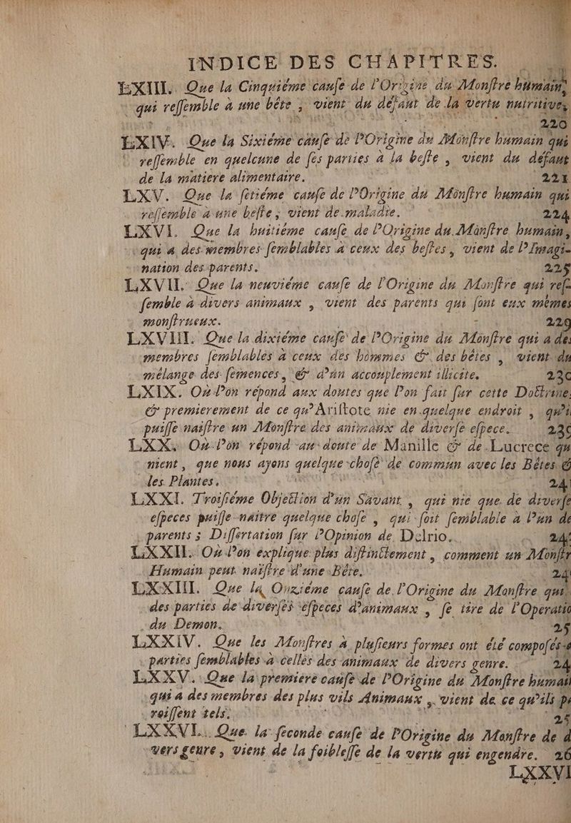 M. INDICE DES CHAPITRES. . zi EXIIL. Que la Cinquiéme caufe de 'Or sine. du Monffre humains + qui refemble à une bête , vient du dejaut de la vertu nuiritivez EXIV. One la Sixiéme canfe de POrigine du offre humain qui | ve[femble en quelcune de (es parties 4 la befte , vient du défaut de la matiere alimentaire. | (22€ LXV. Que la fitiéme canfe de Origine du Monfire humain qui ve[jemble a une belle ; vient de.maladie. ^ | 22 LXVI. One la huitième canfe de POrigine du Manffre humain, «qui 4, deswembres femblables a ceux des beffes, vient de PImagi- -omation des parents. | 223$ LXVIL One la neuvième caufe de l'Origine du Morffre qui ref. femble à divers animaux , vient des parents qui font eux meme; monffrueux. | | pe in 27 LXVIII. Que la dixiéme caufe de POrigine du Monftre qui a j. «membres [emblables a ceux des bômmes & des bêtes , vient dn mélange des fernences, ej dan acconplement illicite. 230 LXIX. Oz Pon répond aux doutes que Pon fast [ur cette Doëtrine (y premierement de ce qu! Ariltote nie en.quelqne endroit , qui puife naitre un Monffre des animaux de diver[é efpece. — 2a LXX. On on répond an: doute de Manille c de.Lucrece 4% nient, que nons ayons quelque schofë Ue cont. avec lee DAAN des. Plantes. mU Puri VER Y -— LXXI. Troiféme Objeilion d'un Savant | qui nie que. de diverfe efpeces puijje-naitre quelque chofe , qui foit femblabie » DRM parents 5. Differtation far POpinion de, Delrio. NU LXXIL Oz Pon explique plus diffintlement , comment un Mon Humain peut. naïffre d'une Bere. | Es LXXIIL Que In Ouziéme canft de l'Origine du Manftre qui, des parties de diverfes ‘éfpeces d'animaux , fe tire de lO perde si 4 4 ^a 3 1 „du Demon. 25 LXXIV. Que les Monftres A. plufieurs formes ont été compof és „parties femsblables a cellés des animaux de divers genre. 2d Y.X XV. Que la premiere caufe de POrigine du Monffre ms. .qui a des membres des plus vils Animaux „ vient de ce qu'ili p „roiflent tels. Malt A. ws RUM LXXVL.. Que. la feconde canfe de POrigine du Monftre de d -wers geure , vient de la foiblefle de la verit qui engendre. 26 LXxyi vw .