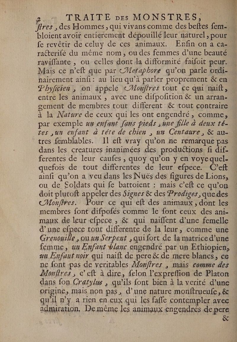 \ 2. TRAITE pes MONSTRES, fires , des Hommes , qui vivans comme des beftes fem-. bloientavoir entierement dépouillé leur naturel ; pour fe revêtir de celuy de ces animaux. Enfin on a ca- raCcterifé du méme nom, ou des femmes d’une beauté raviffante , ou celles dont la difformité faifoit peur. Mais ce n'eft que par C#etaphore qu'on parle ordi- nairement ainfi: au lieu qu'à parler proprement & en Phyficien , on appele «Mouftres tout ce qui naift, entre les animaux , avec une difpofition & un arran- gement de membres tout different & tout contraire à la Nature de ceux qui les ont engendré, comme, par exemple ug enfant fans pieds „une fille à deux té- tes ‚un enfant à téte de chien , un Centaure , & au- tres femblables. IL eft vray qu'on ne remarque pas dans les creatures inanimées des productions ft dif- ferentes de leur caufes , quoy qu'on y en voyequel- quefois de tout differentes de leur efpece. C’eft ainfi qu'on a veu dans les Nuës des figures de Lions, ou de Soldats qui fe battoient : mais c'eft ce qu'on doit plutoft appeler des Signes & des Prodiges, que des CMonftres. Pour ce qui eft des animaux, dont les - membres font difpofés comme le font ceüx des ani- maux de leur efpece , & qui naiffent d'une femelle d’une efpece tout differente de la leur, comme une Grenouille , ou un Serpent , quifort de la matrice d'une femme, uu Enfant blanc engendré par un Ethiopien, uu Enfaut noir qui naift de pere & de mere blancs, ce ne font pas de veritables Mowffres , mais comme des Monftres , c' eft à dire, felon l'expreffion de Platon dans fon Crafylus , qu'ils font bien à la verité d'une origine, mais non pas, d'une nature monftrueufe, & qu'il n'y a rien en.eux qui les faffe contempler avec admiration, De même les animaux engendrés de pere