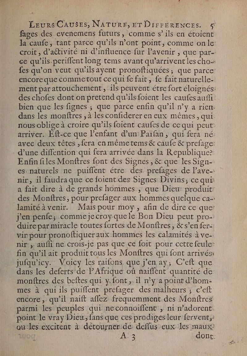 4 ÉEurs CAUSES, NATURE, ET DiFrERENCES. &amp; fages des evenemens futurs, comme s' ils en étoient la caufe, tant parce qu'ils n'ont point, comme on le: croit ; d'a&amp;ivité ni d'influence fur l'avenir , que par- ce qu'ils.periflent long tems avant qu'arrivent les cho fes qu'on veut qu'ilsayent pronoftiquées; que parce encore que commetout ce qui fe fait , fe fait naturelle- ment par attouchement , ils peuvent étre fort éloignés: des chofes dont on pretend qu'ilsfoient les caufes aufli bien que les fignes ; que parce enfin qu'il n'y a rien. dans les monftres , à les confiderer en eux mêmes, qui. nousoblige à croire qu'ils foient caufes de cequi peut arriver. Eft-ce que l'enfant d'un: Paifan, qui fera né: avec deux tétes ,fera en mémetems&amp; caufe &amp; prefage: d'une diffention qui fera arrivée dans la Republique? Enfin files Monftres font des Signes, &amp; que les Sign-- es: naturels ne puiffent étre des. prefages de ave: nir, il faudra que ce foient.des Signes Divins; ce qui: a fait dire à de grands hommes , que Dieu: produit: des Monftres, pour prefager aux hommes quelque ca-: lamité à venir. Mais pour moy, afin de dire ce que: jen penfe; comme je croy-quele Bon Dieu peut pro-: duire par miracle toutes fortes de Monftres , &amp; s'en fer- vir pour pronoftiquer aux hommes les calamités à ve nir, aufli ne crois-je pas que ce foit pour cette feule: fin qu'il ait produit tous les Monftres qui font arrivés: jufqu'icy. Voicy les raifons que j'en ay; C'eft que dans les deferts de l'Afrique où naiffent quantité de monftres des beftes qui y.font „il ny a point d'hom- mes à qui ils puiffent prefager des malheurs ; c'eft encore, qu'il naift aflez frequemment des Monftres parmi les peuples qui neconnoiffent , ni n’adorent point le vray Dieu, fans que ces prodiges leur fervent, qu-les excitent à détourner de deflus eux Jes maux: Wo | A2 | dont: