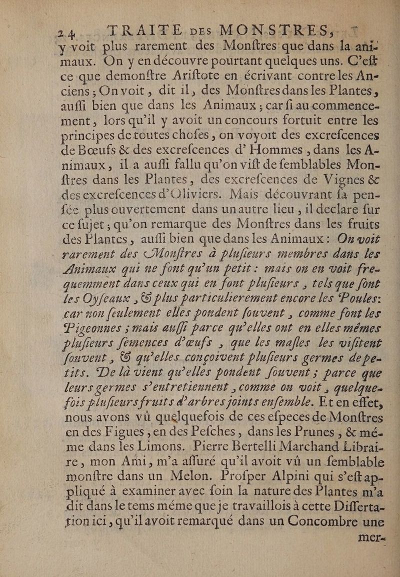 y voit plus rarement des Monftres que dans la ani- maux. On y en découvre pourtant quelques uns. C'eft ciens ; On voit, dit il, des Monftres dans les Plantes, auffi bien que dans les Animaux ; car fiau commence- ment, lors qu’il y avoit un concours fortuit entre les principes detoutes chofes , on voyoit des excrefcences de Bœufs &amp; des excrefcences d? Hommes , dans les A- nimaux, il a aufli fallu qu'on vift de femblables Mon- ftres dans les Plantes, des excrefcences de Vignes &amp; des excrefcences d'Oliviers. Mais découvrant fa pen- fée plus ouvertement dans unautre lieu , il declare fur ce fujet ; qu'on remarque des Monftres dans les fruits rarement des <Monfires à plujieurs membres dans les Animaux qui ne font qu'un petit : mats on en voit fre- guemment dans ceux qui en font plufieurs , tels que font car non (eulemeut elles pondent fouvent , comme font les Pigeonnes ; thats auffi parce qu'elles ont en elles mémes > 3 A plufseurs femences d'œufs , que les males les wifitent tits. De là vient qu’elles pondent fiuvent ; parce que nous avons vù quelquefois de ces efpeces de Monftres en des Figues „en des Pefches , dansles Prunes , &amp; mé- me dans les Limons. Pierre Bertelli Marchand Librai- re, mon Ami, m'a afluré qu'il avoit và un femblable monftre dans un Melon. Profper Alpini qui s’eft ap- pliqué à examiner avec foin la nature des Plantes m'a dit dans le tems méme que je travaillois à cette Differta- fion ici qui avoit remarqué dans un Concombre une
