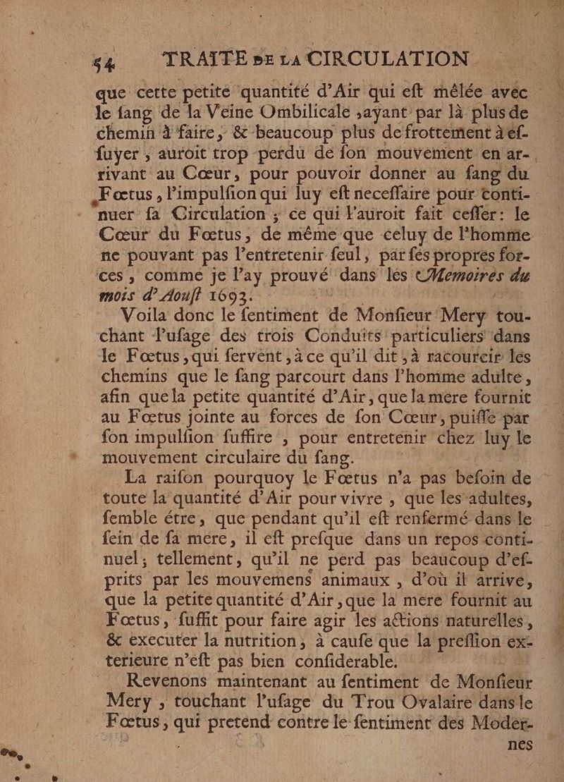 que cette petite quantité d'Air qui eft mêlée avec — — le fang de la Veine Ombilicale „ayant par là plusde — chemin à faire, &amp; beaucoup plus de frottement à ef- fuyer , auroit trop perdu de fon mouvement en ar- rivant au Cœur, pour pouvoir donner au fang du nuer fa Circulation ; ce qui l'auroit fait ceffer: le Cœur du Fœtus, de méme que celuy de l'homme ne pouvant pas l'entretenir feul, par fés propres for- ces, comme je Pay prouvé dans les Memoires du MOIS d'Aoull 1093: 7 omes k ot Voila donc le fentiment de Monfieur Mery tou- chant Pufage des trois Conduïts particuliers ‘dans le Foetus ‚qui fervent , à ce qu'il dit ;à racourcir les chemins que le fang parcourt dans Phomme adulte, afin quela petite quantité d'Air; que la mere fournit au Fœtus jointe au forces de fon Cœur, puiffe par fon impulfion fuffire ; pour entretenir chez luy le mouvement circulaire du fang. | La raifon pourquoy le Foetus n’a pas befoin de femble étre, que pendant qu'il eft renfermé dans le fein de fa mere, il eft prefque dans un repos conti. nuel; tellement, qu'il ne perd pas beaucoup d'ef- prits par les mouvemens animaux , d'oü il arrive, que la petite quantité d'Air, que la mere fournit au Fœtus, fuffit pour faire agir les aCtions naturelles, # &amp; executer la nutrition, à caufe que la preffion ex: terieure n’eft pas bien confiderable. DA Kevenons maintenant au fentiment de Monfieur Mery , touchant l'ufage du Trou Ovalaire dans le Foetus, qui pretend contre le fentiment des Moder- | | | | nes