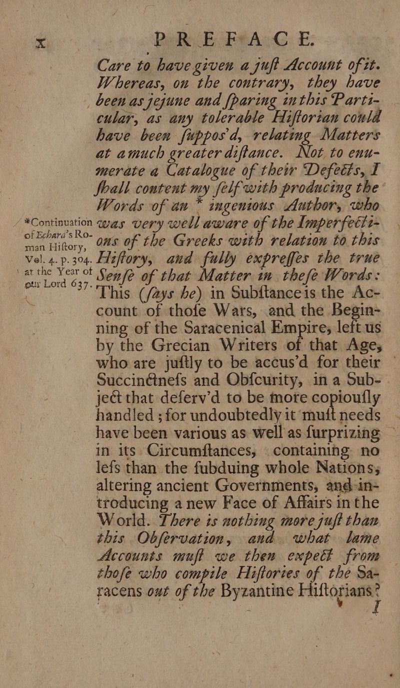 eke 6 Dil E ee AcG: E: Care to have given ajuft Account of tt. Whereas, on the contrary, they have been as jejune and {paring inthis Partz- cular, as any tolerable Hiftorian could have been fupposd, relating Matters at amuch greater diftance. Not to enu- merate a Catalogue of their Defetis, I foall content my felf with producing the: | Words of au * ingenious Author, who / *Continuation was very well aware of the lmperfetit- Story, Os of the Greeks with relation to this vel. 4.p.304. Ldzftory, and fully expreffes the true 3 Seep Senfe of that Matier im thefe Words: a This (fays be) in Subitanceis the Ac- : count of thofe Wars, and the Begin- ning of the Saracenical Empire; left us by the Grecian Writers of that Age; who are juftly to be accus’d for their — SuccinGinefs and Obfcurity, in a Sub- ject that deferv’d to be more copioufly handled ; for undoubtedly it muit needs have been various as well as furprizing ~ in its Circumftances, containihg no lefs than the fubduing whole Nations, altering ancient Governments, and-in- troducing a new Face of Affairs inthe World. There is nothing more juft than this Obfervation, and what lame Accounts muft we then expect from thofe who compile Hiftories of the Sa- racens out of the Byzantine Sih) 908