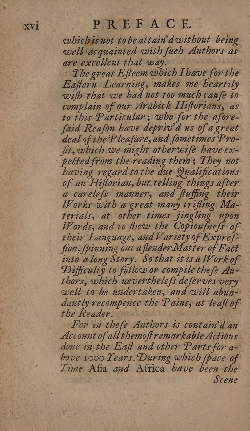 whichisnot tobeattain d without beimg well acquainted with fuch Authors as- are excellent that way. at The great Efteem which Ihave for the Eaftern 7 ale makes me heartily wilh that we bad not too much canfe to complain of our Arabick Fifforians, as to this Particular; who for the afore- faid Reafon have depriv'd us of a great . deal of the Pleafure, and fometimes Pro- fit, which we might otherwife have ex- having regard tothe due Qualifications a carele(s manner, and fluffing their Works with a great many trifling Ma- terials, at other times gingling upon Words; and to foew the Copioufnefs of . their Language, and Variety of Expre/~ — fron, [pinning out aflender Matter of Fat into along Story. So'that it 1s a Work of Difficulty to follow or compile thefe Au~ thors, which neverthele/s deferves very well to be undertaken, and will abun- EDO RAAT ERO OAS 4 a For in thefe Authors is contain'd an Account of allthemoftremarkable Actions . done in the Eaft and other Parts for a- bove 1000 Years. During which fpace of Zime Afia and Africa bave been the ‘i Scene