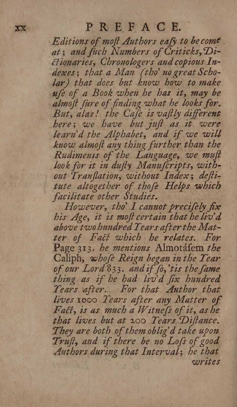 Editions of moft Authors eafy to become . at; and fuch Numbers of Critecks,‘D1~ fionartes, Chronologers and copious In- dexes; that.a Man (tho no great Scho- Jar) that does but know how to make ufe of a Book when he has it, may be almoft fure of finding what he looks for. — But, alas! the Cafe is vaftly different here; we have but juft as wt were learwd the Alphabet, and if we will know almoft any thing further than the Rudiments of the Language, we muft Look for it in duffy Manufcripts, with- out Tranflation, without Index; deftt- tute altogether of thofe Helps which facilitate other Studies. : However, tho I cannot precifely fix his Age, tt 1s moft certain that helivd above two hundred Years after the Mat- ter of Fatt which he relates. For Page 313. be mentions Almotafem the - Caliph, whofe Reign began inthe Year of our Lord $33. and if fo,’tis the fame thing as if be had liv'd fix hundred Years after... For that Author that lives 1000 Years after any Matter of Fatt, 1s as much a Witnefs of it, as he that lives but at ~00 Years. “Diftance. They are both of them oblig’d take upon Truft, and if there be no Lofs of good Authors during that Interval; he that | Wribes