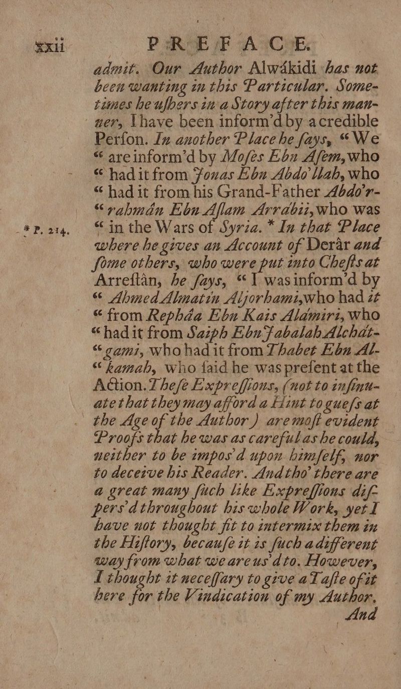 SX Pea PaROE /F A CoE admit. Our Author Alwékidi has not been wanting inthis Particular. Some- times heufbers ina Story after this man- Perfon. In another Place he fays, “We “ areinform’d by Mo/es E6u Afem, who hadit from fouas Lon Abdo llah,who © “ had it from his Grand-Father 4bdo’r- “rahbmdan bu Allam Arrabii,who was “in the Wars of Syrza.* In that Place where he gives an Account of Derar and Some others, who were put into Chefts at Arreftan, he fays, 1 wasinform’d by “ Ahmed Almattn Aljorhamiwho had zt “hadit from Saiph Ebu‘fabalahAlchat- “ cami, who had it from Thabet Ebu Al- ““ kamab, who faid he was prefent at the Action. Thefe Expreffions, (not to infinu- ate that they may afford a fiut to gue/s at Proofs that he was as carefulas he could, neither to be impos'd upon himfelf, nor to deceive his Reader. Andtho there are a great many fuch like Expreffions dif- persdthroughout his whole Work, yet I have not thought fit to intermix them in the Hiftory, becaufe it is fuch adifferent way from what we areus dto. However, L thought it necefjary to give aTafte of at here for the Vindication of my Author, | | Ana {