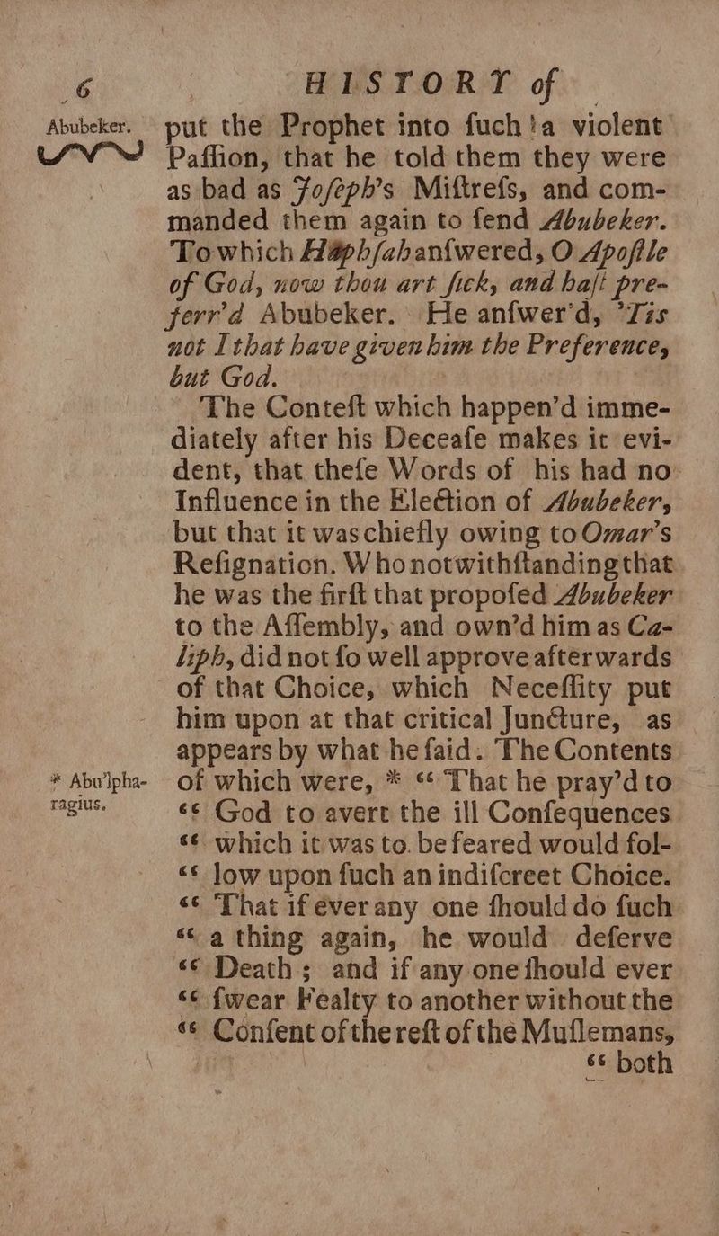 Abubeker. * Abu ipha- ragius. put the Prophet into fuch!a violent Paflion, that he told them they were as bad as ‘Fo/feph’s Miftrefs, and com- manded them again to fend Abubeker. Towhich Hapbh/aban{wered, O Apofile of God, now thou art fick, and hajt pre- ferrd Abubeker. | He anfwer'd, ’Zis not Ithat have given him the Preference, but God. The Conteft which happen’d imme- diately after his Deceafe makes it evi- dent, that thefe Words of his had no’ Influence in the Eleétion of Abubeker, but that it waschiefly owing toOmar’s Refignation. W ho notwithftanding that he was the firft that propofed Abubeker to the Affembly, and own’d him as Ca- liph, did not fo well approve afterwards of that Choice, which Neceflity put him upon at that critical Junéture, as appears by what he faid. ‘The Contents of which were, * ** That he pray’d to «© God to avert the ill Confequences «¢ which it was to. be feared would fol- «* low upon fuch an indifcreet Choice. «© That if éverany one fhoulddo fuch «‘ a thing again, he would deferve «© Death; and if any one fhould ever ‘¢ {wear Fealty to another without the s¢ both