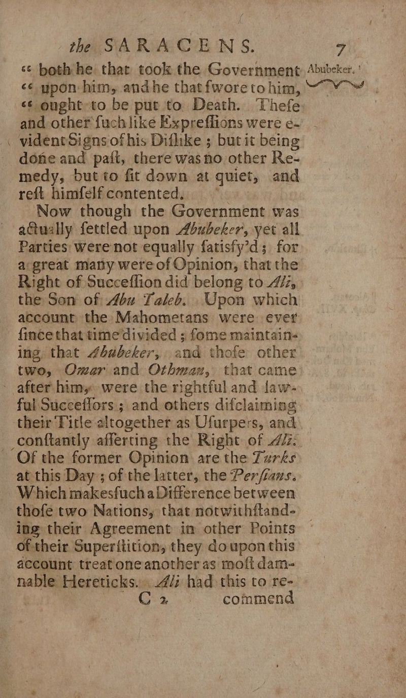 - <¢ upon: him, andhe that fwore tohim, and other fuch like Expreflions were e- medy, but to fit down at guiet, and reft himfelfcontented. Now though the Government was actually fettled upon Abubeker, yet all Parties: were not equally fatisfy’d; for a:great many were of Opinion, that the Right of Succeffion did belong to 47/7, the Son of 46u Taleb. Upon which account the Mahometans were ever {ince that time divided ; fome maintain- ing that #babecker, and thofe other two, Omar and Othman, that came fal Succeflors ; and others difclaiming their Title altogether as Ufurpers, and at this Day ; of the latter, the Per/fiaus. Which makesfucha Difference between thofe two Nations, that norwithftand- ing their Agreement in other Points oftheir Superitition, they do upon this account treat one another as moft dam- eg, |. commend