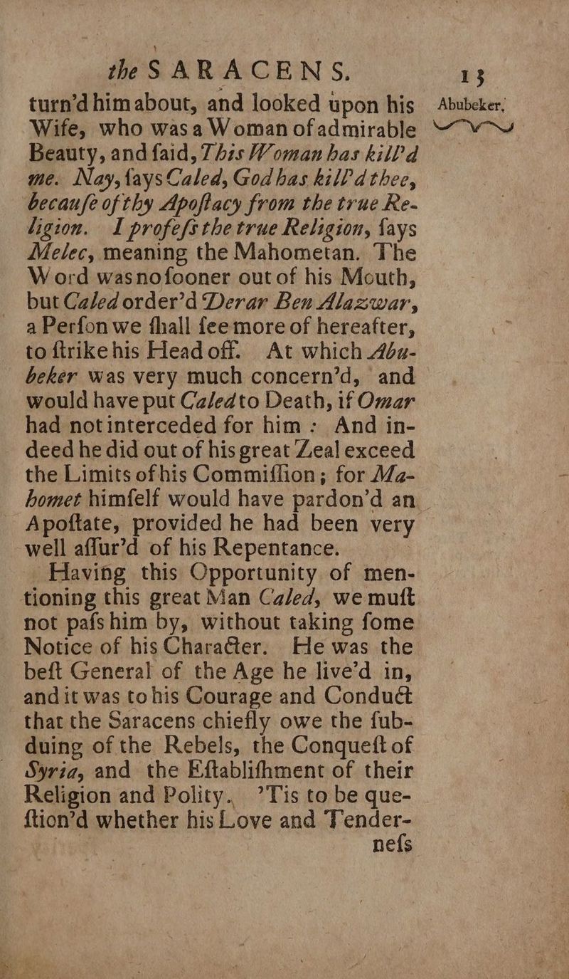 turn’d himabout, and looked upon his Abubeker, Wife, who wasa Woman ofadmirable “v-¥ Beauty, andfaid, This Woman has kill?d me. Nay,faysCaled, Godhas kill dthee, becaufe of thy Apoftacy from the true Re- ligion. I profefsthe true Religion, {ays Melec, meaning the Mahometan. The W ord wasnofooner out of his Mouth, but Caled order’d Derar Ben Alazwar, a Perfon we fhall feemore of hereafter, to ftrikehis Head off. At which Ada- beker was very much concern’d, and would have put Ca/edto Death, if Omar had notinterceded for him: And in- deed he did out of his great Zeal exceed the Limits of his Commiffion; for MWa- homet himfelf would have pardon’d an. Apoftate, provided he had been very well aflur’d of his Repentance. Having this Opportunity of men- tioning this great Man Caled, we mutt not pafshim by, without taking fome Notice of his CharaGter. He was the beft General of the Age he live’d in, and it was tohis Courage and Conduét that the Saracens chiefly owe the fub- duing of the Rebels, the Conqueft of Syria, and the Eftablifhment of their Religion and Polity. ’Tis to be que- {tion’d whether his Love and Aisne nefs